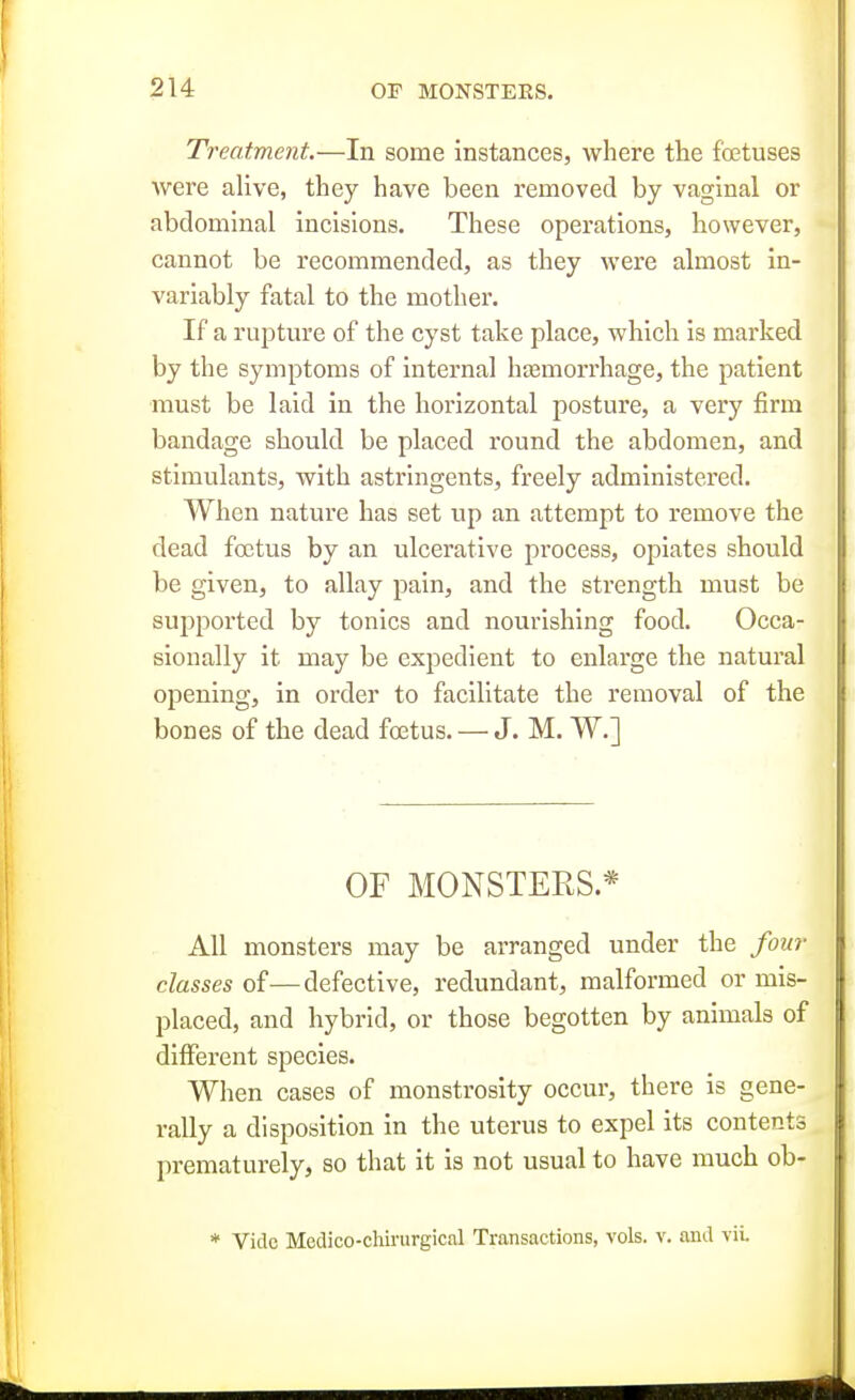 Treatment.—In some instances, where the foetuses were alive, they have been removed by vaginal or abdominal incisions. These operations, however, cannot be recommended, as they were almost in- variably fatal to the mother. If a rupture of the cyst take place, which is marked by the symptoms of internal hasmorrhage, the patient must be laid in the horizontal posture, a very firm bandage should be placed round the abdomen, and stimulants, with astringents, freely administered. When nature has set up an attempt to remove the dead foetus by an ulcerative process, opiates should be given, to allay pain, and the strength must be supported by tonics and nourishing food. Occa- sionally it may be expedient to enlarge the natural opening, in order to facilitate the removal of the bones of the dead foetus. — J. M. W.] OF MONSTERS.* All monsters may be arranged under the four classes of—defective, redundant, malformed or mis- placed, and hybrid, or those begotten by animals of different species. When cases of monstrosity occur, there is gene- rally a disposition in the uterus to expel its contents prematurely, so that it is not usual to have much ob- * Vide Medico-chii'urgical Transactions, vols. v. and viL