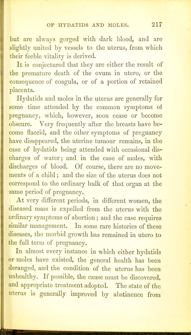 but are always gorged with dark blood, and are slightly united by vessels to the uterus, from which their feeble vitality is derived. It is conjectured that they are either the result of the premature death of the ovum in utero, or the consequence of coagula, or of a portion of retained placenta. Hydatids and moles in the uterus are generally for some time attended by the common symptoms oi pregnancy, which, however, soon cease or become obscure. Very frequently after the breasts have be- come flaccid, and the other symptoms of pregnancy have disappeared, the uterine tumour remains, in the case of hydatids being attended with occasional dis- charges of water; and in the case of moles, with discharges of blood. Of course, there are no move- ments of a child ; and the size of the uterus does not correspond to the ordinary bulk of that organ at the same period of pregnancy. At very different periods, in different women, the diseased mass is expelled from the uterus with the ordinary symptoms of abortion; and the case requires similar management. In some rare histories of these diseases, the morbid growth has remained in utero to the full term of pregnancy. In almost every instance in which either hydatids or moles have existed, the general health has been deranged, and the condition of the uterus has been unhealthy. If possible, the cause must be discovered, and appropriate treatment adopted. The state of the uterus is generally improved by abstinence from