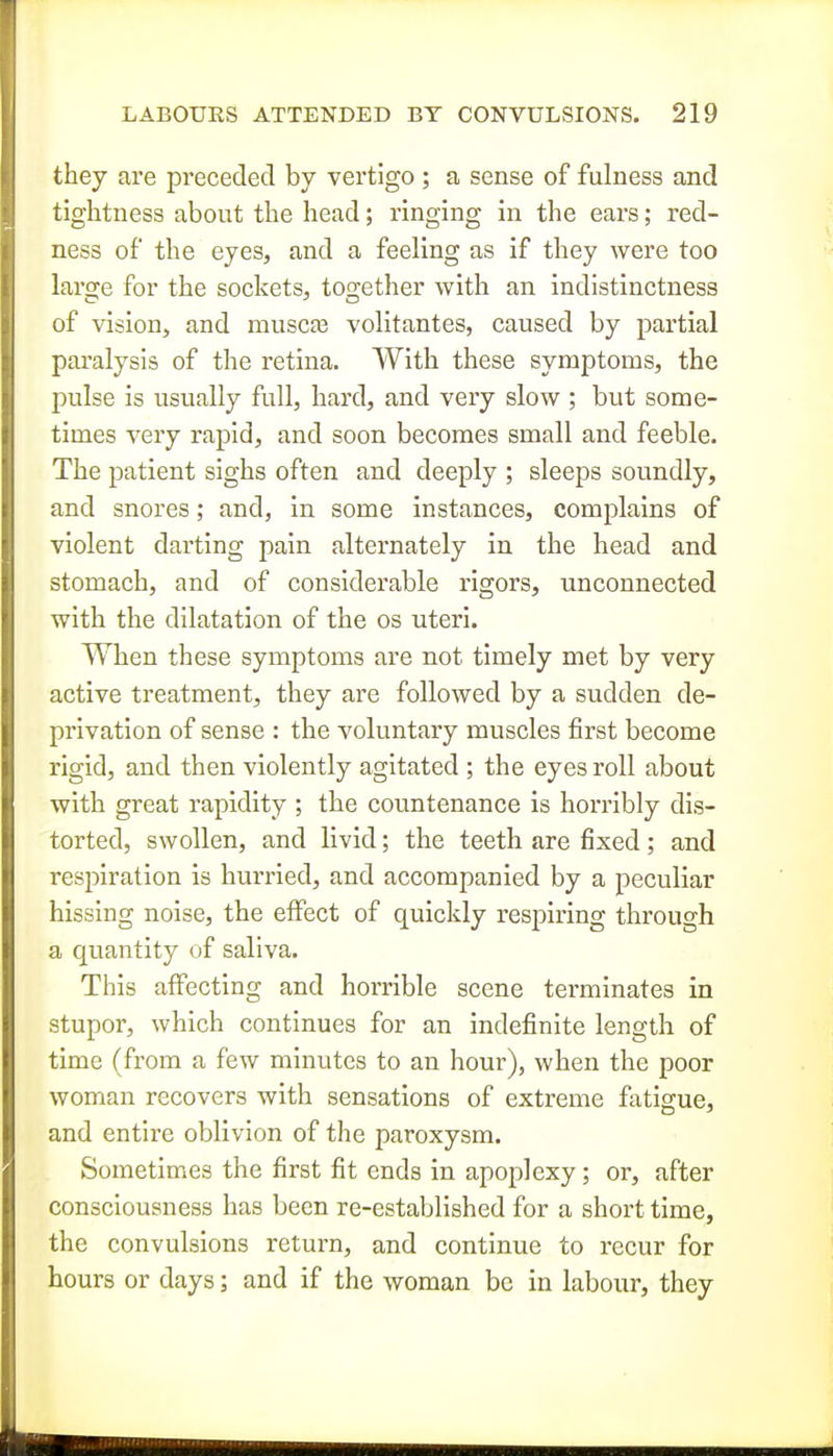 they are preceded by vertigo; a sense of fulness and tightness about the head; ringing in the ears; red- ness of the eyes, and a feeling as if they were too large for the socketSj together with an indistinctness of vision, and musca3 volitantes, caused by partial paralysis of the retina. With these symptoms, the pulse is usually full, hard, and very slow ; but some- times very rapid, and soon becomes small and feeble. The patient sighs often and deeply ; sleeps soundly, and snores; and, in some instances, complains of violent darting pain alternately in the head and stomach, and of considerable rigors, unconnected with the dilatation of the os uteri. When these symptoms are not timely met by very active treatment, they are followed by a sudden de- privation of sense : the voluntary muscles first become rigid, and then violently agitated ; the eyes roll about with great rapidity ; the countenance is horribly dis- torted, swollen, and livid; the teeth are fixed; and respiration is hurried, and accompanied by a peculiar hissing noise, the effect of quickly respiring through a quantity of saliva. This affecting and horrible scene terminates in stupor, which continues for an indefinite length of time (from a few minutes to an hour), when the poor woman recovers with sensations of extreme fatigue, and entire oblivion of the paroxysm. Sometimes the first fit ends in apoplexy; or, after consciousness has been re-established for a short time, the convulsions return, and continue to recur for hours or days; and if the woman be in labour, they