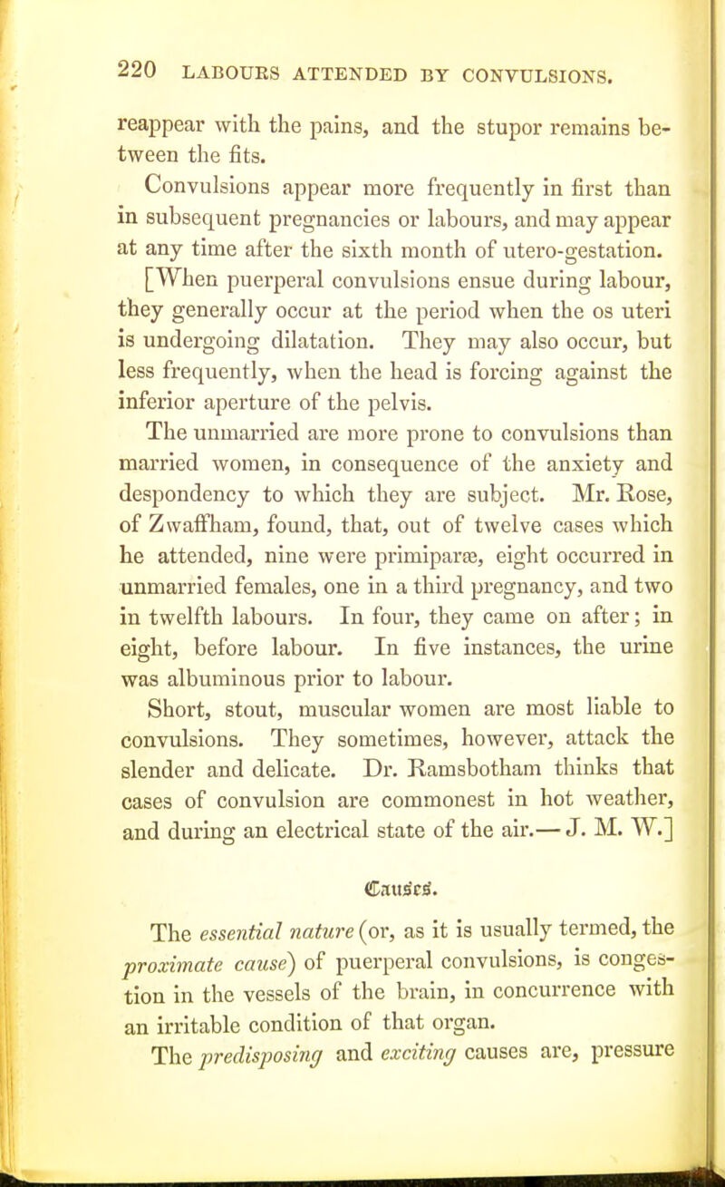 r 220 LABOUES ATTENDED BY CONVULSIONS. reappear with the pains, and the stupor remains be- tween the fits. Convulsions appear more frequently in first than in subsequent pregnancies or labours, and may appear at any time after the sixth month of utero-gestation. [When puerperal convulsions ensue during labour, they generally occur at the period when the os uteri is undergoing dilatation. They may also occur, but less frequently, when the head is forcing against the inferior aperture of the pelvis. The unmarried are more prone to convulsions than married women, in consequence of the anxiety and despondency to which they are subject. Mr. Rose, of Zwaffham, found, that, out of twelve cases which he attended, nine were primiparas, eight occurred in unmarried females, one in a third pregnancy, and two in twelfth labours. In four, they came on after; in I eight, before labour. In five instances, the urine was albuminous prior to labour. Short, stout, muscular women are most liable to j convulsions. They sometimes, however, attack the slender and delicate. Dr. Ramsbotham thinks that cases of convulsion are commonest in hot weather, and during an electrical state of the air.— J. M. W.] ' The essential nature (or, as it is usually termed, the proximate cause) of puerperal convulsions, is conges- tion in the vessels of the brain, in concurrence with an irritable condition of that organ. The predisposing and exciting causes are, pressure