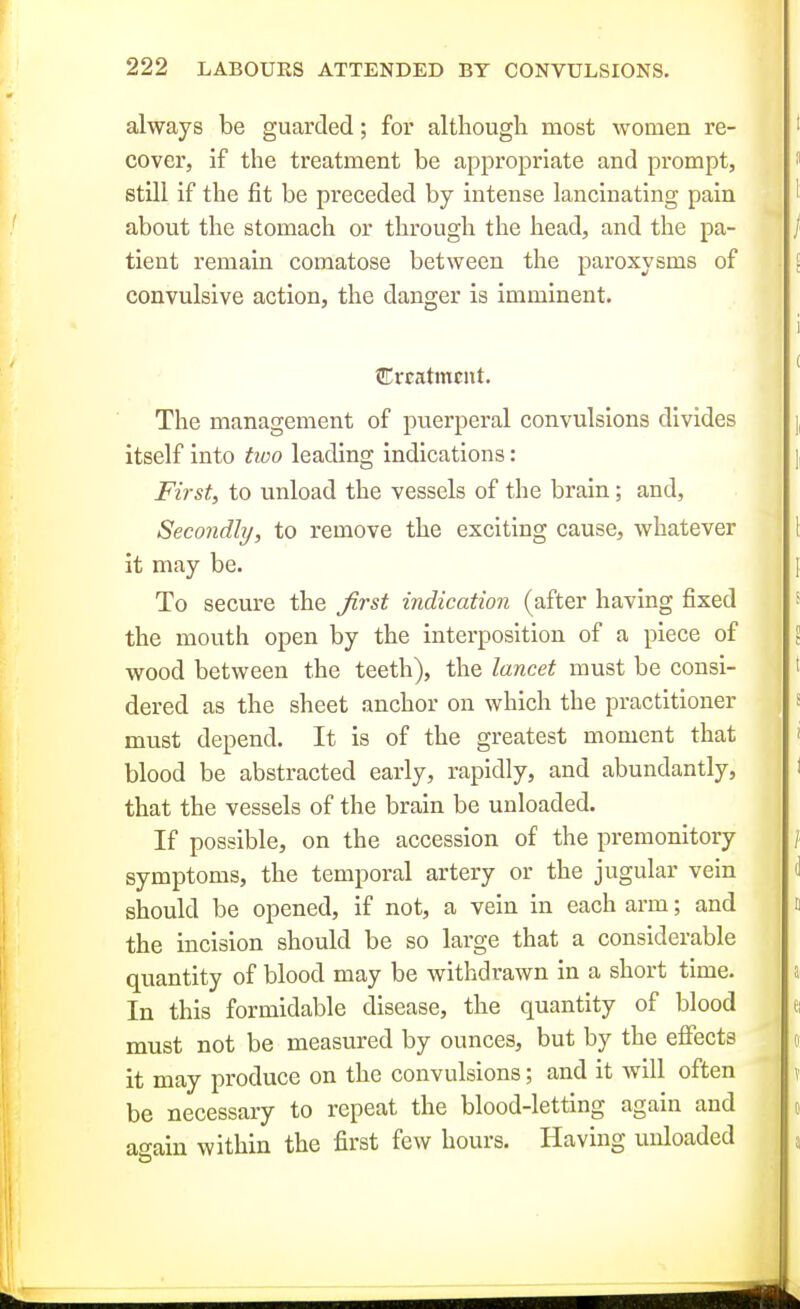 always be guarded; for although most women re- cover, if the treatment be appropriate and prompt, still if the fit be preceded by intense lancinating pain about the stomach or through the head, and the pa- tient remain comatose between the paroxysms of convulsive action, the danger is imminent. tErcatmciit. The management of puerperal convulsions divides itself into two leading indications: First, to unload the vessels of the brain; and, Secondly, to remove the exciting cause, whatever it may be. To secure the first indication (after having fixed the mouth open by the interposition of a piece of wood between the teeth), the lancet must be consi- dered as the sheet anchor on which the practitioner must depend. It is of the greatest moment that blood be abstracted early, rapidly, and abundantly, that the vessels of the brain be unloaded. If possible, on the accession of the premonitory symptoms, the temporal artery or the jugular vein should be opened, if not, a vein in each arm; and the incision should be so large that a considerable quantity of blood may be withdrawn in a short time. In this formidable disease, the quantity of blood must not be measured by ounces, but by the eflfects it may produce on the convulsions; and it will often be necessary to repeat the blood-letting again and a^ain within the first few hours. Having unloaded