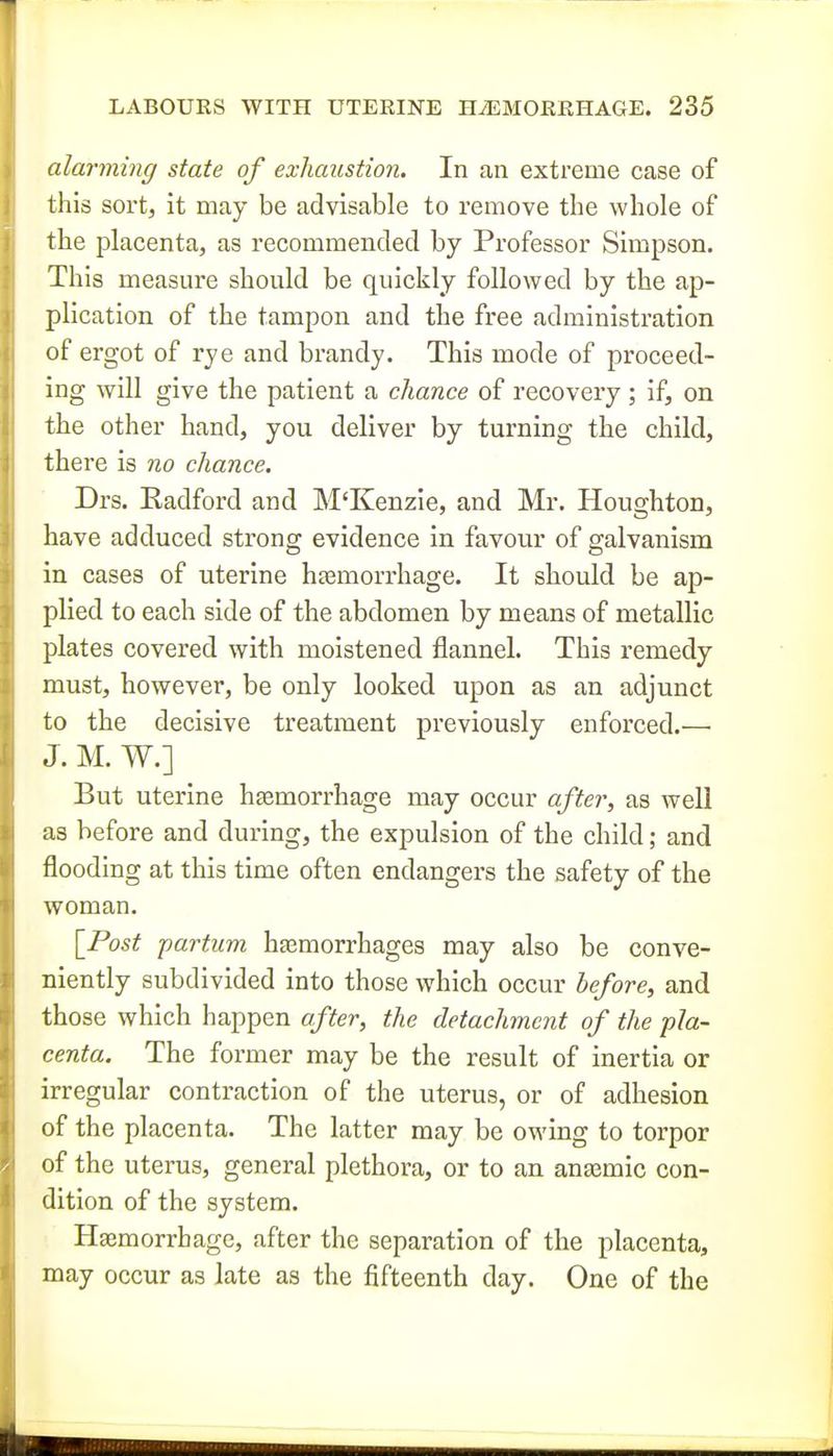 alarming state of exhaustion. In an extreme case of this sort, it may be advisable to remove the whole of the placenta, as recommended by Professor Simpson. This measure should be quickly followed by the ap- plication of the tampon and the free administration of ergot of rye and brandy. This mode of proceed- ing will give the patient a chance of recovery ; If, on the other hand, you deliver by turning the child, there is no chance. Drs. Radford and M'Kenzie, and Mr. Houghton, have adduced strong evidence in favour of galvanism in cases of uterine hasmorrhage. It should be ap- plied to each side of the abdomen by means of metallic plates covered with moistened flannel. This remedy must, however, be only looked upon as an adjunct to the decisive treatment previously enforced.^— J. M. W.] But uterine hjemorrhage may occur after, as weU as before and during, the expulsion of the child; and flooding at this time often endangers the safety of the woman. [_Post partum hemorrhages may also be conve- niently subdivided into those which occur before, and those which happen after, the detachment of the pla- centa. The former may be the result of inertia or irregular contraction of the uterus, or of adhesion of the placenta. The latter may be owing to torpor of the uterus, general plethora, or to an anaemic con- dition of the system. Haemorrhage, after the separation of the placenta, may occur as late as the fifteenth day. One of the i