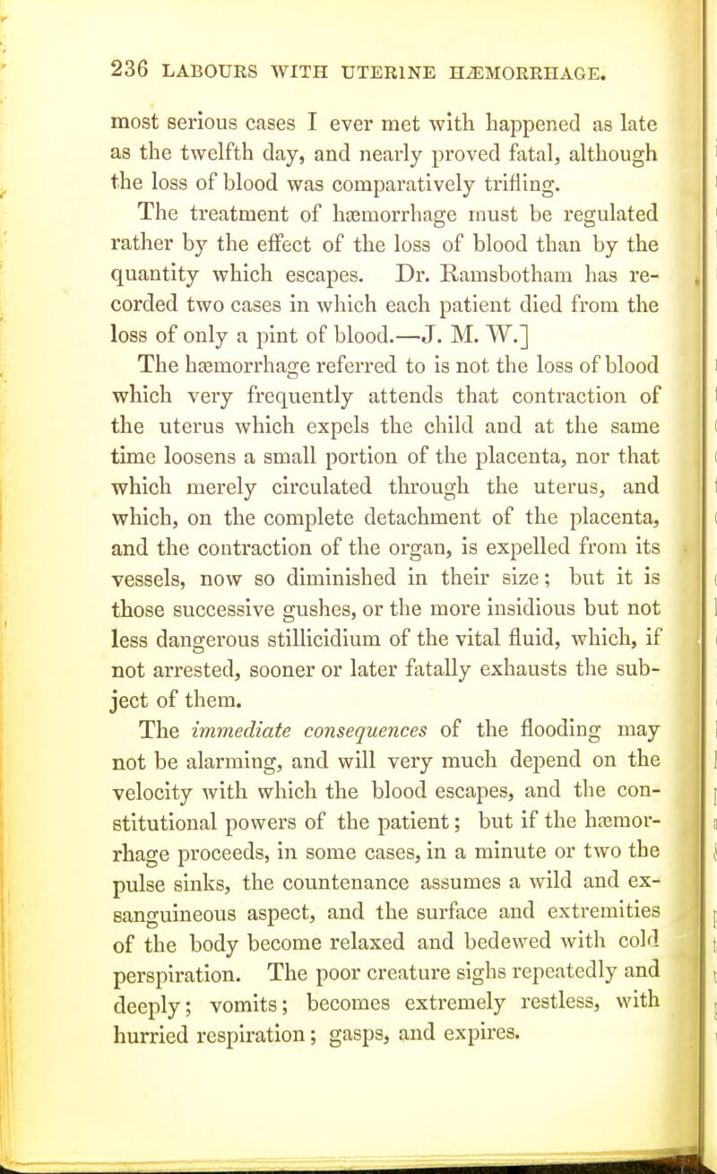 most serious cases I ever met with happened as late as the twelfth clay, and nearly proved fatal, although the loss of blood was comparatively trifling. The treatment of haemorrhage must be regulated rather by the effect of the loss of blood than by the quantity which escapes. Dr. Ramsbotham has re- corded two cases in which each patient died from the loss of only a pint of blood.—J. M. W.] The hcemorrhage referred to is not the loss of blood which very frequently attends that contraction of the uterus which expels the child and at the same time loosens a small portion of the placenta, nor that which merely circulated through the uterus, and which, on the complete detachment of the placenta, and the contraction of the organ, is expelled from its vessels, now so diminished in their size; but it is those successive gushes, or the more insidious but not less dangerous stillicidium of the vital fluid, which, if not arrested, sooner or later fatally exhausts the sub- ject of them. The immediate consequences of the flooding may not be alarming, and will very much depend on the velocity with which the blood escapes, and the con- stitutional powers of the patient; but if the hasraor- rhage proceeds, in some cases, in a minute or two the pulse sinks, the countenance assumes a wild and ex- sanguineous aspect, and the surface and extremities of the body become relaxed and bedewed with cold perspiration. The poor creature sighs repeatedly and deeply; vomits; becomes extremely restless, with hurried respiration; gasps, and expires.