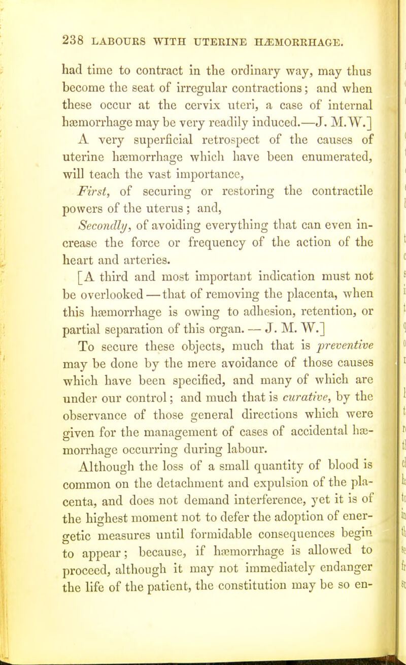 had time to contract in the ordinary way, may thus become the seat of irregular contractions; and when these occur at the cervix uteri, a case of internal hajmorrhage may be very readily induced.—J. M. W.] A very superficial retrospect of the causes of uterine haBuiorrhage whicli have been enumerated, will teach the vast importance, First, of securing or restoring the contractile powers of the uterus; and, Secondly, of avoiding everything that can even in- crease the force or frequency of the action of the heart and arteries. [A third and most Important indication must not be overlooked—that of removing the placenta, when this hasmorrhage is owing to adhesion, retention, or partial separation of this organ. — J. M. W.] To secure these objects, much that is preventive may be done by the mere avoidance of those causes which have been specified, and many of which are under our control; and much that is curative, by the observance of those general directions which were siven for the management of cases of accidental hge- morrhage occurring during labour. Although the loss of a small quantity of blood is common on the detachment and expulsion of the pla- centa, and does not demand interference, yet it is of the highest moment not to defer the adoption of ener- getic measures until formidable consequences begin to appear; because, if haemorrhage is allowed to proceed, although it may not immediately endanger the life of the patient, the constitution may be so en-