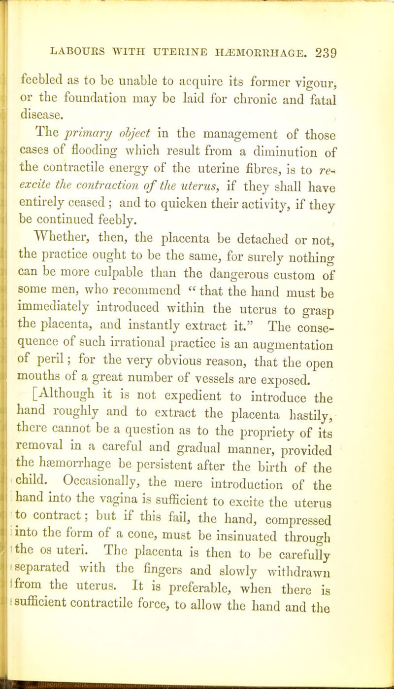 feebled as to be unable to acquire its former vigour, or the foundation may be laid for chronic and fatal disease. The primary object in the management of those cases of flooding which result from a diminution of the contractile energy of the uterine fibres, is to re- excite the contraction of the uterus, if they shall have entirely ceased ; and to quicken their activity, if they be continued feebly. Whether, then, the placenta be detached or not, the practice ought to be the same, for surely nothing can be more culpable than the dangerous custom of some men, who recommend  that the hand must be immediately introduced within the uterus to grasp the placenta, and instantly extract it. The conse- quence of such irrational practice is an augmentation of peril; for the very obvious reason, that the open mouths of a great number of vessels are exposed. [Although it is not expedient to introduce the hand roughly and to extract the placenta hastily, there cannot be a question as to the propriety of its removal in a careful and gradual manner, provided the hfemorrhage be persistent after the birth of the child. ^ Occasionally, the mere introduction of the hand into the vagina is sufficient to excite the uterus to contract; but if this fail, the hand, compressed into the form of a cone, must be insinuated through the OS uteri. The placenta is then to be carefully separated with the fingers and slowly witlidrawn from the uterus. It is preferable, when there is sufficient contractile force, to allow the hand and the