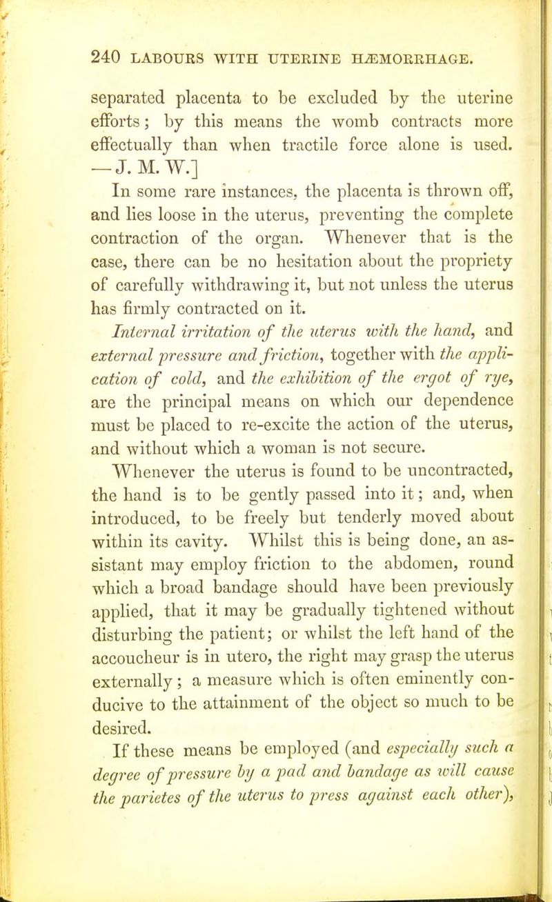 separated placenta to be excluded by the uterine efforts; by this means the womb contracts more effectually than when tractile force alone is used. — J. M. W.] In some rare instances, the placenta is thrown off, and lies loose in the uterus, preventing the complete contraction of the organ. Whenever that is the case, there can be no hesitation about the propriety of carefully withdrawing it, but not unless the uterus has firmly contracted on it. Internal irritation of the uterus with the hand, and external pressure and friction, together with the aj)pli- cation of cold, and the exhibition of the ergot of rye, are the principal means on which our dependence must be placed to re-excite the action of the uterus, and without which a woman is not secure. Whenever the uterus is found to be uncontracted, the hand is to be gently passed into it; and, when introduced, to be freely but tenderly moved about within its cavity. Whilst this is being done, an as- sistant may employ friction to the abdomen, round which a broad bandage should have been previously applied, that it may be gradually tightened without disturbing the patient; or whilst the left hand of the accoucheur is in utero, the right may grasp the uterus externally; a measure which is often eminently con- ducive to the attainment of the object so much to be desired. If these means be employed (and especially such a degree of pressure by a pad and bandage as will cause the parietes of the uterus to press against each other).