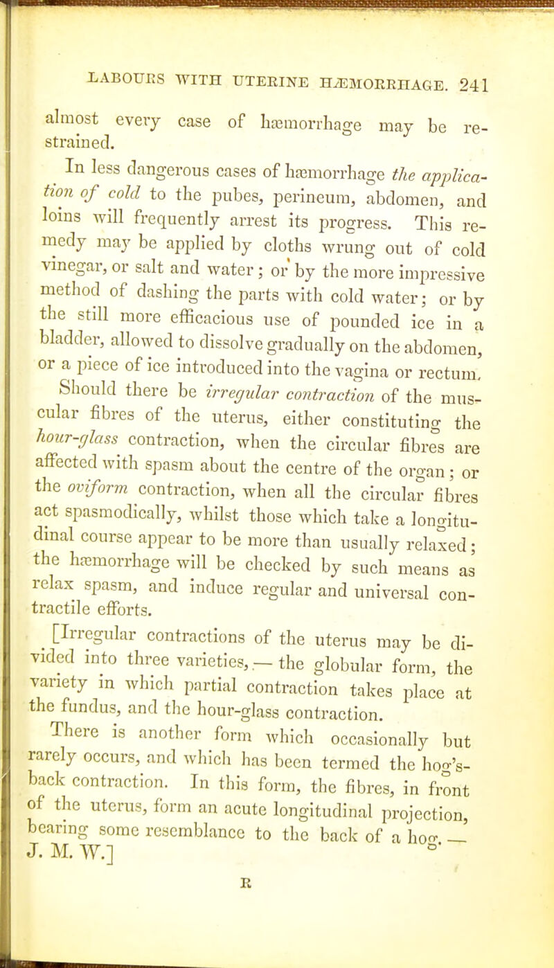 almost every case of Iia3morrhage may be re- strained. In less dangerous cases of hfemorrhage the applica- tion of cold to the pubes, perineum, abdomen, and loins will frequently arrest its progress. This re- medy may be applied by cloths wrung out of cold vinegar, or salt and water; or by the more impressive method of dashing the parts with cold water; or by the still more efficacious use of pounded ice in a bladder, allowed to dissolve gradually on the abdomen, or a piece of ice introduced into the vagina or rectum. Should there be irregular contraction of the mus- cular fibres of the uterus, either constituting the hour-glass contraction, when the circular fibres are affected with spasm about the centre of the organ; or the oviform contraction, when all the circular fibres act spasmodically, whilst those which take a longitu- dinal course appear to be more than usually relaxed • the haemorrhage will be checked by such means as relax spasm, and induce regular and universal con- tractile efforts. [Irregular contractions of the uterus may be di- vided into three varieties, - the globular form, the variety in which partial contraction takes place at the fundus, and the hour-glass contraction. There is another form which occasionally but rarely occurs, and whicli has been termed the hoo-'s- back contraction. In this form, the fibres, in front of the uterus, form an acute longitudinal projection, bearing some resemblance to the back of a hon- —' J. M. W.]