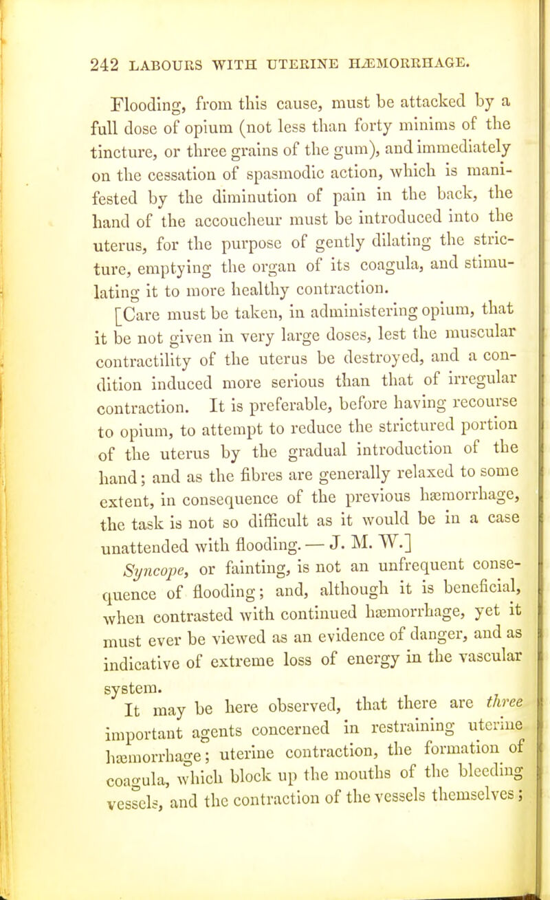 Flooding, from this cause, must be attacked by a full dose of opium (not less than forty minims of the tincture, or three grains of the gum), and immediately on the cessation of spasmodic action, which is mani- fested by the diminution of pain in the back, the hand of the accoucheur must be introduced into the uterus, for the purpose of gently dilating the stric- ture, emptying the organ of its coagula, and stimu- lating it to more healthy contraction. [Care must be taken, in administering opium, that it be not given in very large doses, lest the muscular contractility of the uterus be destroyed, and a con- dition induced more serious than that of irregular contraction. It is preferable, before having recourse to opium, to attempt to reduce the strictured portion of the uterus by the gradual introduction of the hand; and as the fibres are generally relaxed to some extent, in consequence of the previous hajraorrhage, the task is not so difficult as it would be in a case unattended with flooding. — J. M. W.] Syncojje, or fainting, is not an unfrequent conse- quence of flooding; and, although it is beneficial, when contrasted with continued htemorrhage, yet it must ever be viewed as an evidence of danger, and as indicative of extreme loss of energy in the vascular system. It may be here observed, that there are three important agents concerned in restraining uterine hjemorrhage; uterine contraction, the formation of coagula, which block up the mouths of the blcedmg vessels, and the contraction of the vessels themselves;