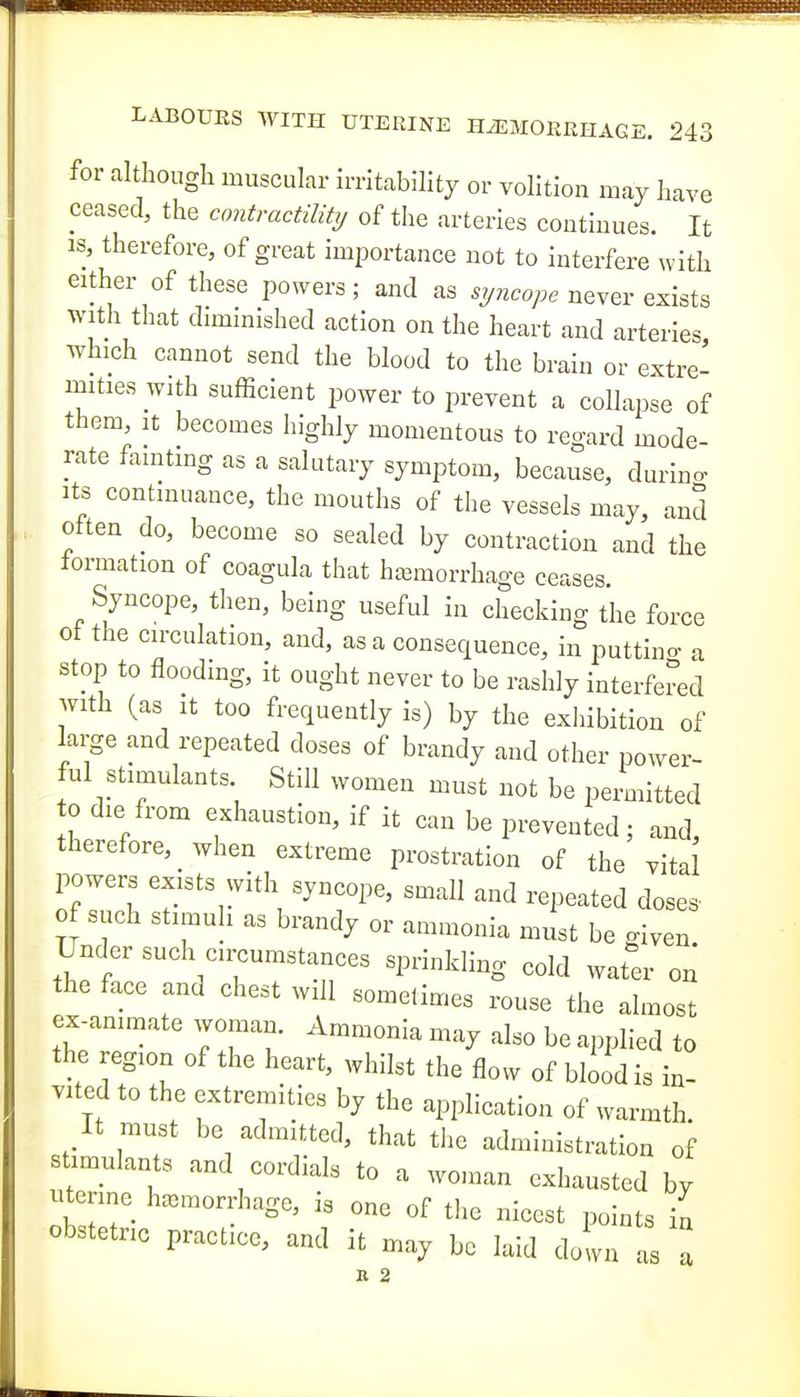 for although muscular irritability or volition may have ceased, the contractility of the arteries continues. It IS, therefore, of great importance not to interfere with either of these powers; and as never exists with that diminished action on the heart and arteries which cannot send the blood to the brain or extre- mities with sufficient power to prevent a collapse of them. It becomes highly momentous to regard mode- rate fainting as a salutary symptom, because, durino- Its continuance, the mouths of the vessels may, and often do, become so sealed by contraction and the formation of coagula that htemorrhage ceases. Syncope, then, being useful in checking the force of the circulation, and, as a consequence, in puttino- a stop to flooding, it ought never to be rashly interfered with (as It too frequently is) by the exhibition of large and repeated doses of brandy and other power- ful stimulants Still women must not be permitted 0 die from exhaustion, if it can be prevented; and, therefore, when extreme prostration of the vital powers exists with syncope, small and repeated doses- of such stimuh as brandy or ammonia must be o-iven Under such circumstances sprinkling cold water on the face and chest will sometimes rouse the almost ex-animate woman. Ammonia may also be applied to the region of the heart, whilst the flow of bbod is in- vited to the extremities by the application of warmth. It must be admitted, that the administration of timulants and cordials to a won.an exhausted by utenne hemorrhage, is one of the nicest points in obstetric practice, and it may be laid doln as a