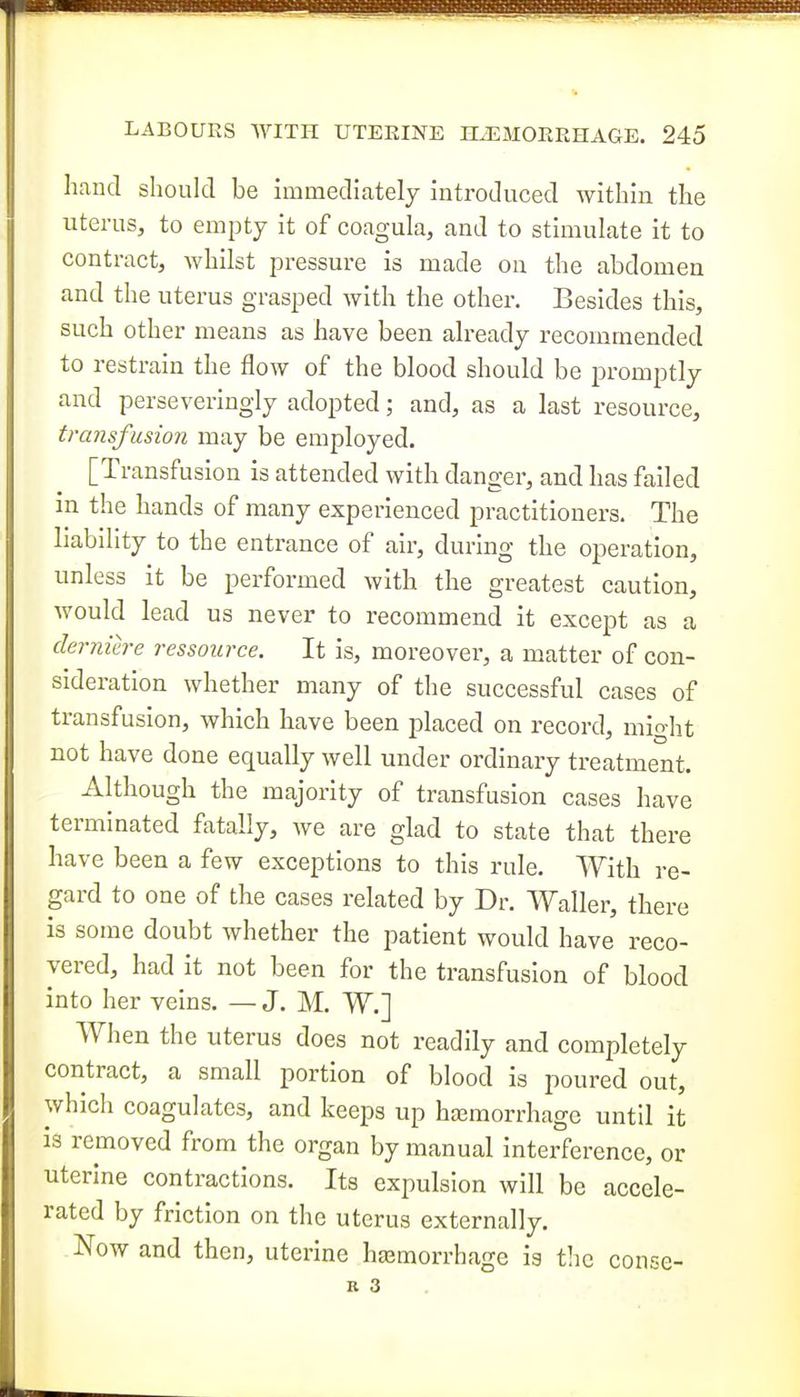 hand should be immediately introduced within the uterus, to empty it of coagula, and to stimulate it to contract, whilst pressure is made on the abdomen and the uterus grasped with the other. Besides this, such other means as have been already recommended to restrain the flow of the blood should be promptly and perseveringly adopted; and, as a last resource, transfusion may be employed. [Transfusion is attended with danger, and has failed m the hands of many experienced practitioners. The Lability to the entrance of air, during the operation, unless it be performed with the greatest caution, would lead us never to recommend it except as a derniere ressoiirce. It is, moreover, a matter of con- sideration whether many of the successful cases of transfusion, which have been placed on record, might not have done equally well under ordinary treatment. Although the majority of transfusion cases have terminated fatally, we are glad to state that there have been a few exceptions to this rule. With re- gard to one of the cases related by Dr. Waller, there is some doubt whether the patient would have reco- vered, had it not been for the transfusion of blood into her veins. — J. M. W.] Wlien the uterus does not readily and completely contract, a small portion of blood is poured out, which coagulates, and keeps up hcemorrhagc until it is removed from the organ by manual interference, or uterine contractions. Its expulsion will be accele- rated by friction on the uterus externally. Now and then, uterine hajmorrhage is the conse- K 3