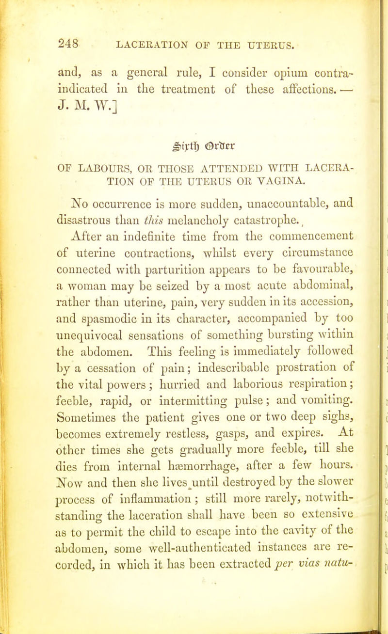 and, as a general rule, I consider opium contra- indicated in the treatment of these affections. •—■ J. M. W.] OF LABOURS, OR THOSE ATTENDED WITH LACERA- TION OF THE UTERUS OR VAGINA. No occurrence is more sudden, unaccountable, and disastrous than this melancholy catastrophe., After an indefinite time from the commencement of uterine contractions, whilst every circumstance connected with parturition appears to be favourable, a woman may be seized by a most acute abdominal, rather than uterine, pain, very sudden In its accession, and spasmodic in its character, accompanied by too unequivocal sensations of something bursting within the abdomen. This feeling is immediately followed by a cessation of pain; indescribable prostration of the vital powers ; hurried and laborious respiration; feeble, rapid, or intermitting pulse; and vomiting. Sometimes the patient gives one or two deep sighs, becomes extremely restless, gasps, and expires. At other times she gets gradually more feeble, till she dies from internal haemorrhage, after a few hours. Now and then she lives^until destroyed by the slower process of inflammation ; still more rarely, notwith- standing the laceration shall have been so extensive as to permit the child to escape into the cavity of the abdomen, some well-authenticated instances are re- corded, in which it has been extracted pei- vias natu-