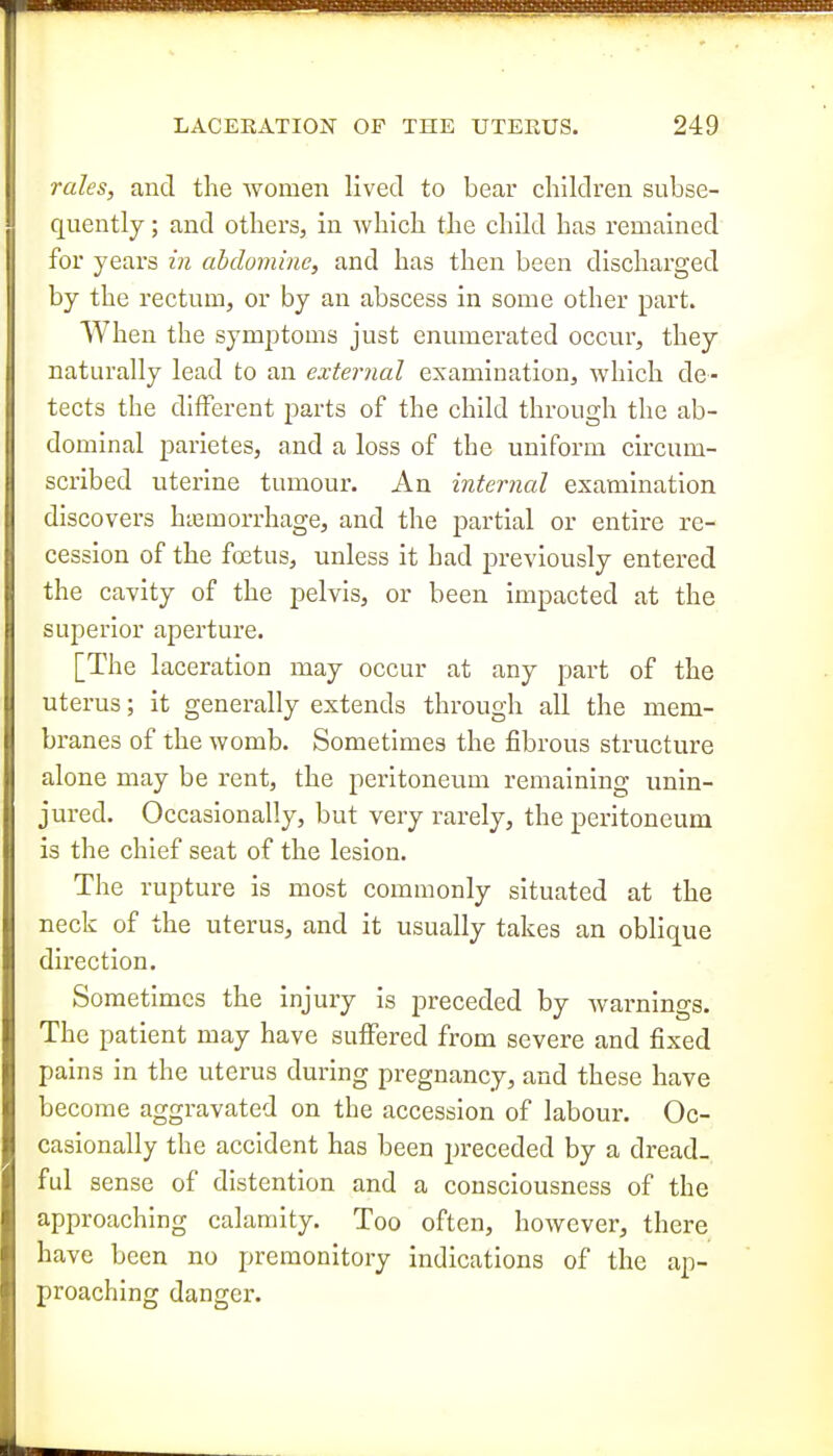 rales, and the women lived to bear children subse- quently ; and others, in which the chUd has remained for years in abdoniine, and has then been discharged by the rectum, or by an abscess in some other part. When the symptoms just enumerated occur, they naturally lead to an external examination, which de- tects the different parts of the child through the ab- dominal parietes, and a loss of the uniform circum- scribed uterine tumour. An internal examination discovers htemorrhage, and the partial or entire re- cession of the fffitus, unless it had previously entered the cavity of the pelvis, or been impacted at the superior aperture. [The laceration may occur at any part of the uterus; it generally extends through all the mem- branes of the womb. Sometimes the fibrous structure alone may be rent, the peritoneum remaining unin- jured. Occasionally, but very rarely, the peritoneum is the chief seat of the lesion. The rupture is most commonly situated at the neck of the uterus, and it usually takes an oblique direction. Sometimes the injury is preceded by warnings. The patient may have suffered from severe and fixed pains in the uterus during pregnancy, and these have become aggravated on the accession of labour. Oc- casionally the accident has been preceded by a dread- ful sense of distention and a consciousness of the approaching calamity. Too often, however, there have been no premonitory indications of the ap- proaching danger.