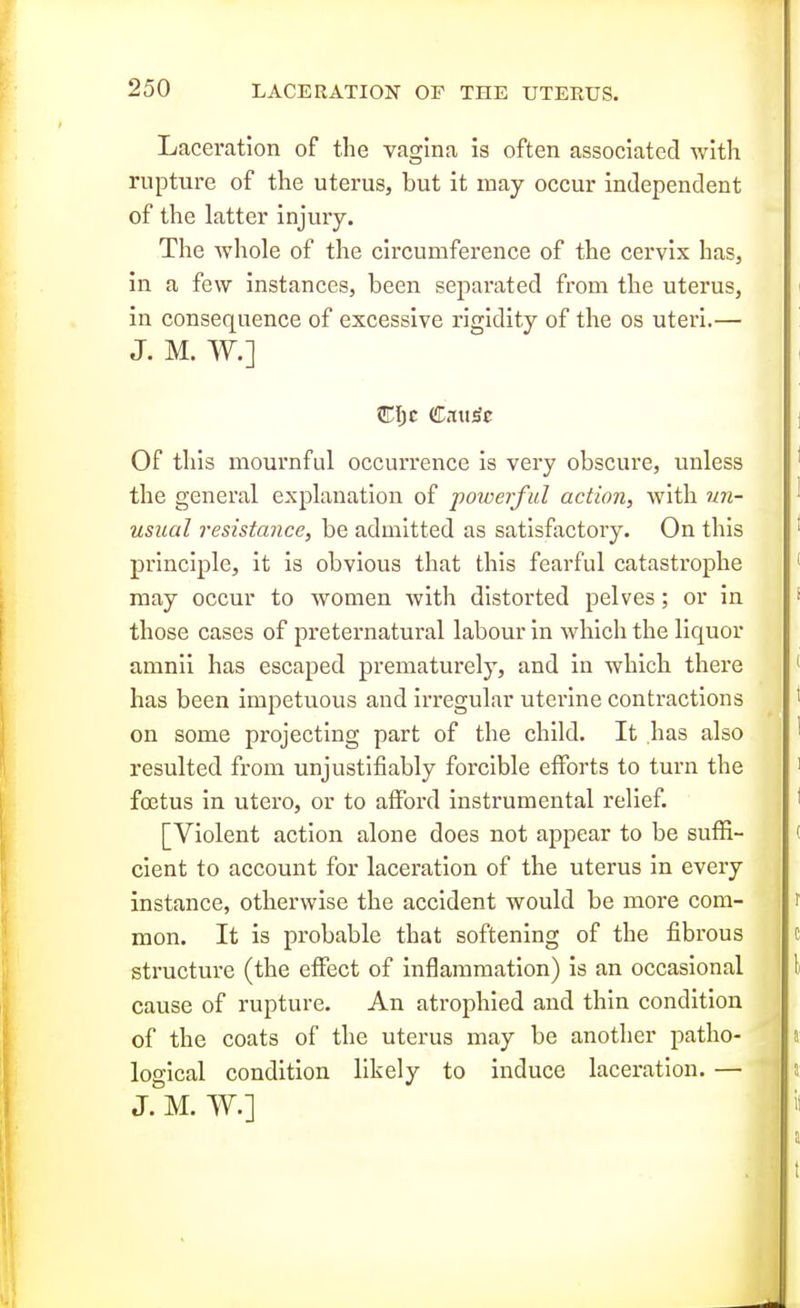 Laceration of the vagina is often associated with rupture of the uterus, but it may occur independent of the latter injmy. The whole of the circumference of the cervix has, in a few instances, been separated from the uterus, in consequence of excessive rigidity of the os uteri.— J. M. W.] Of this mournful occurrence is very obscure, unless the general explanation of powerful action, with un- usual resistance, be admitted as satisfactory. On this principle, it is obvious that this fearful catastrophe may occur to women with distorted pelves; or in those cases of preternatural labour in which the liquor amnii has escaped prematurely, and in which there has been impetuous and irregular uterine contractions on some projecting part of the child. It has also resulted from unjustifiably forcible efforts to turn the foetus in utero, or to afford instrumental relief. [Violent action alone does not appear to be suffi- cient to account for laceration of the uterus in every instance, otherwise the accident would be more com- mon. It is probable that softening of the fibrous structure (the effect of inflammation) is an occasional cause of rupture. An atrophied and thin condition of the coats of the uterus may be another patho- logical condition likely to induce laceration. — J. M. W.]