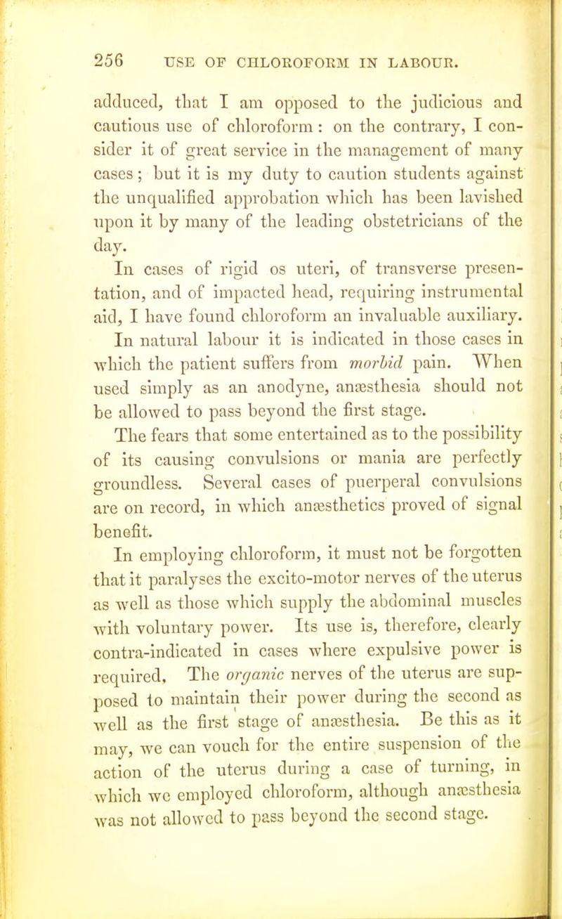 adduced, that I am opposed to tlie judicious and cautious use of chloroform: on the contrary, I con- sider it of great service in the management of many- cases ; but it is my duty to caution students against the unqualified approbation which has been lavished upon it by many of the leading obstetricians of the day. In cases of rigid os uteri, of ti'ansverse pi'esen- tation, and of impacted head, requiring instrumental aid, I have found chloroform an invaluable auxiliary. In natural labour it is indicated in those cases in which the patient suffers from morbid pain. When used simply as an anodyne, ana3sthesia should not be allowed to pass beyond the first stage. The fears that some entertained as to the possibility of its causing convulsions or mania are perfectly groundless. Several cases of puerperal convulsions are on record, in which auEesthetics proved of signal benefit. In employing chloroform, it must not be forgotten that it paralyses the excito-motor nerves of the uterus as well as those which supply the abdominal muscles with voluntary power. Its use is, therefore, clearly contra-indicated in cases where expulsive power is required. The organic nerves of the uterus are sup- posed to maintain their power during the second as well as the first stage of antesthesia. Be this as it may, we can vouch for the entire suspension of the action of the uterus during a case of turning, m which we employed chloroform, although anaesthesia was not allowed to pass beyond the second stage.