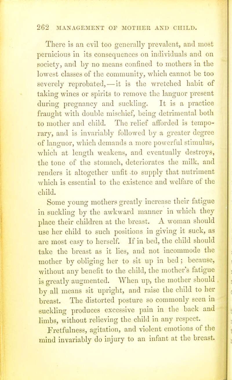 There is an evil too generally prevalent, and most pernicious in its consequences on individuals and on society, and by no means confined to mothers in the lowest classes of the community, which cannot be too severely reprobated, — it is the wretched habit of taking wines or spirits to remove the languor present during pregnancy and suckling. It is a practice fraught with double mischief, being detrimental both to mother and child. The relief afforded is tempo- rary, and is invariably followed by a greater degree of languor, which demands a more powerful stimulus, which at length weakens, and eventually destroys, the tone of the stomach, deteriorates the milk, and renders it altogether unfit -to supply that nutriment which is essential to the existence and welfare of the child. Some young mothers greatly increase their flxtigue in suckling by the awkward manner in whicb they place their children at the breast. A woman should use her child to such positions in giving it suck, as are most easy to herself. If in bed, the child should take the breast as it lies, and not incommode the mother by obliging her to sit up in bed; because, without any benefit to the child, the mother s fatigue is greatly augmented. When up, the mother should by all means sit upright, and raise the child to her breast. The distorted posture so commonly seen in suckling produces excessive pain in the back and limbs, witlrout relieving the child in any respect. Fretfulness, agitation, and violent emotions of tlie mind invariably do injury to an infant at the breast.