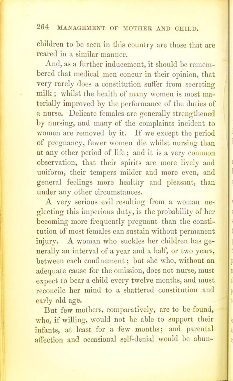 children to be seen in this country are those that are reared in a similar manner. And, as a further inducement, it should be remem- bered that medical men concur in their opinion, that veiy rarely does a constitution suffer from secreting milk ; whilst the health of many women is most ma- terially improved by the performance of the duties of a nurse. Delicate females are generally strengthened by nursing, and many of the complaints incident to women are removed by it. If we except the period of pregnancy, fewer women die whilst nursing than at any other period of life ; and it is a very common observation, that their spirits are more lively and uniform, their tempers milder and more even, and general feelings more heaKiiy and pleasant, than under any other circumstances. A very serious evil resulting from a woman ne- glecting this imperious duty, is the probability of her becoming more frequently pregnant than the consti- tution of most females can sustain without permanent injury. A woman who suckles her children has ge- nerally an interval of a year and a half, or two years, between each confinement; but she who, without an adequate cause for the omission, does not nurse, must expect to bear a child every twelve months, and must reconcile her mind to a shattered constitution and early old age. But few mothers, comparatively, are to be found, who, if willing, would not be able to support their infants, at least for a few months; and parental affection and occasional self-denial would be abun-