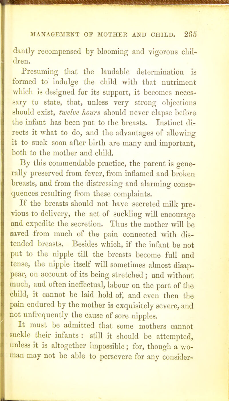 dantly recompensed by blooming and vigorous chil- dren. Presuming that the laudable determination is formed to indulge the child Avith that nutriment which is designed for its support, it becomes neces- sary to state, that, unless very strong objections should exist, twelve hours should never elapse before the infant has been put to the breasts. Instinct di- rects it what to do, and the advantas-es of allowino- -' DO it to suck soon after birth are many and important, both to the mother and child. By this commendable practice, the parent is gene- rally preserved from fever, from inflamed and broken breasts, and from the distressing and alarming conse- quences resulting from these complaints. If the breasts should not have secreted milk pre- vious to delivery, the act of suckling will encourage and expedite the secretion. Thus the mother will be saved from much of the pain connected with dis- tended breasts. Besides which, if the infant be not put to the nipple till the breasts become full and tense, the nipple itself will sometimes almost disap- pear, on account of its being stretched ; and without much, and often ineffectual, labour on the part of the child, it cannot be laid hold of, and even then the pain endured by the mother is exquisitely severe, and not unfrequcntly the cause of sore nipples. It must be admitted that some mothers cannot suckle their infants : still it should be attempted, unless it is altogether impossible; for, though a wo- man may not be able to persevere for any consider-