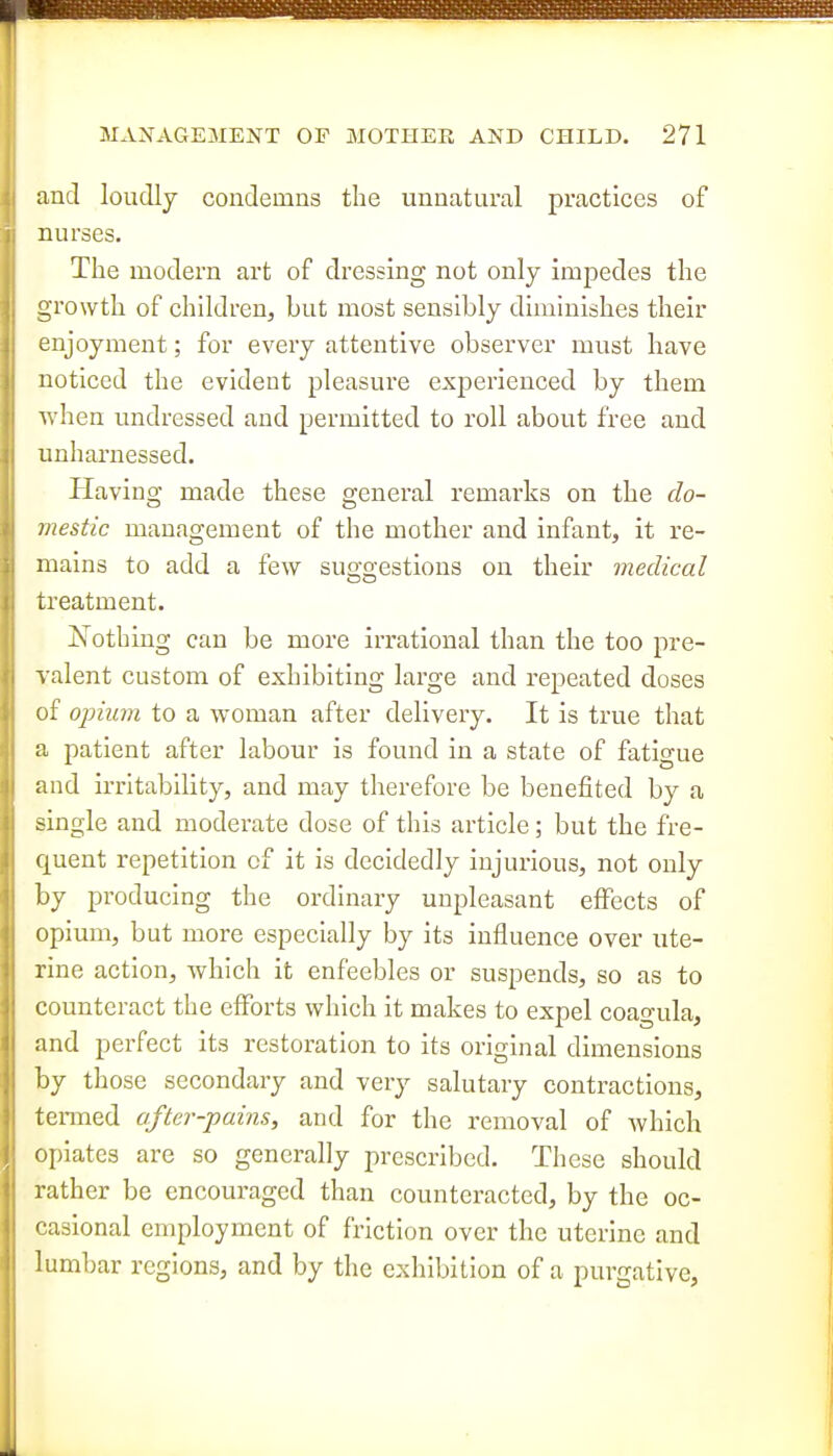 f MAA^AGEMENT OF MOTHER AND CHILD. 271 and loudly condemns the unnatural practices of nurses. The modern art of dressing not only impedes the growth of children^ but most sensibly diminishes their enjoyment; for every attentive observer must have noticed the evident pleasure experienced by them Avhen undressed and permitted to roll about free and unharnessed. Plaving made these general remarks on the do- mestic management of the mother and infant, it re- mains to add a few suo-o-estions on their medical Do treatment. Js^othing can be more irrational than the too pre- valent custom of exhibiting large and repeated doses of opium to a woman after delivery. It is true that a patient after labour is found in a state of fatigue and irritability, and may therefore be benefited by a single and moderate dose of this article; but the fre- quent repetition cf it is decidedly injurious, not only by producing the ordinary unpleasant effects of opium, but more especially by its influence over ute- rine action, which it enfeebles or suspends, so as to counteract the efforts which it makes to expel coagula, and perfect its restoration to its original dimensions by those secondary and very salutary contractions, tenned after-pains, and for the removal of which opiates are so generally prescribed. These should |j rather be encouraged than counteracted, by the oc- casional employment of friction over the uterine and lumbar regions, and by the exhibition of a purgative,