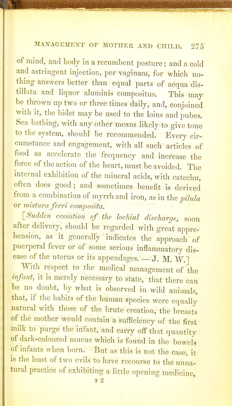 of ramd, and bod}^ in a recumbent posture ; and a cold and astringent injection, per vaginam, for which no- thing answers better than equal parts of acqua dis- tillata and liquor aluminis compositus. This may- be thrown up two or three times daily, and, conjoined with it, the bidet may be used to the loins and pubes. Sea bathing;, with any other means likely to give tone to the system, should be recommended. Every cir- cumstance and engagement, with all such articles of food as accelerate the frequency and increase the force of the action of the heart, must be avoided. The internal exhibition of the mineral acids, with catechu, often does good; and sometimes benefit is derived from a combination of myrrh and iron, as in the pihda or mistura ferri composita. \_Sudden cessation of the locMal discharge, soon after delivery, should be regarded with great appre- hension, as it generally indicates the approach of puerperal fever or of some serious inflammatory dis- ease of the uterus or its appendages. J. M. W.] With respect to the medical management of the infant, it is merely necessary to state, that there can be no doubt, by what is observed in wild animals, that, if the habits of the human species were equally natural with those of the brute creation, the breasts of the mother would contain a sufficiency of the first milk to purge the infant, and carry off that quantity of dark-coloured mucus which is found in the bowels of infants when born. But as this is not the case, it is the least of two evils to have recourse to the unna- tural practice of exhibiting a little opening medicine, I 2