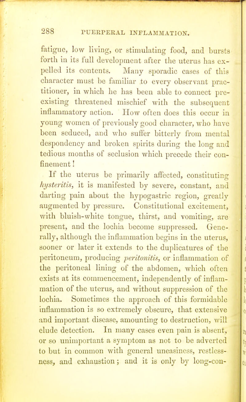 fatigue, low living, or stimulating food, and bursts forth in its full development after the uterus has ex- pelled its contents. Many sporadic cases of this character must be fluniliar to every observant prac- titioner, in which he has been able to connect pre- existing threatened mischief with the subsequent inflammatory action. How often does this occur in young women of previously good character, who have been seduced, and who suffer bitterly from mental despondency and broken spirits during the long and tedious months of seclusion which precede their con- finement ! If the uterus be primarily afi^ected, constituting hysteritis, it is manifested by severe, constant, and darting pain about the hypogastric region, greatly augmented by pressure. Constitutional excitement, with bluish-white tongue, thirst, and vomiting, are present, and the lochia become suppressed. Gene- rally, although the inflammation begins in the uterus, sooner or later it extends to the duplicatures of the peritoneum, producing peritonitis, or inflammation of the peritoneal lining of the abdomen, which often exists at its commencement, independently of inflam- mation of the uterus, and without suppression of the lochia. Sometimes the approach of this formidable inflammation is so extremely obscure, that extensive and important disease, amounting to destruction, will elude detection. In many cases even pain is absent, or so unimportant a symptom as not to be adverted to but in common with general uneasiness, restless- ness, and exhaustion; and it is only by long-con-