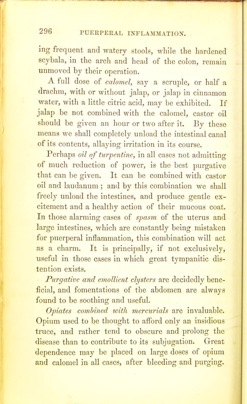 ing frequent and watery stools, while the hardened scybala, in the arch and head of the colon, remain unmoved by their operation. A full dose of calomel, say a scruple, or half a drachm, with or without jalap, or jalap in cinnamon water, with a little citric acid, may be exhibited. If jalap be not combined with the calomel, castor oil should be given an hour or two after it. By these means we shall completely unload the intestinal canal of its contents, allaying irritation in its course. Perhaps oil of turpentine, in all cases not admitting of much reduction of power, is the best purgative that can be given. It can be combined with castor oil and laudanum ; and by this combination we shall freely unload the intestines, and produce gentle ex- citement and a healthy action of their mucous coat. In those alarming cases of spasm of the uterus and large intestines, which are constantly being mistaken for puerperal inflammation, this combination will act as a charm. It is principally, if not exclusively, useful in those cases in which great tympanitic dis- tention exists. Purgative and emollient clysters are decidedly bene- ficial, and fomentations of the abdomen are always found to be soothing and useful. Opiates combined tvith mercurials are invaluable. Opium used to be thought to afford only an insidious truce, and rather tend to obscure and prolong the disease than to contribute to its subjugation. Great dependence may be placed on large doses of opium and calomel in all cases, after bleeding and purging.