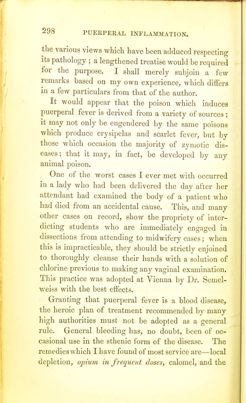 the various views which have been aclcluced respecting Its pathology ; a lengthened treatise would be required for the purpose. I shall merely subjoin a few remarks based on my own experience, which differs in a few particulars from that of the author. It would appear that the poison which induces puerperal fever is derived from a variety of sources ; It may not only be engendered by the same poisons which produce erysipelas and scarlet fever, but by those which occasion the majority of zymotic dis- eases ; that it may, in fact, be developed by any animal poison. One of the worst cases I ever met with occurred in a lady who had been delivered the day after her attendant had examined the body of a patient who had died from an accidental cause. This, and many other cases on record, show the propriety of inter- dicting students who are immediately engaged in dissections from attending to midwifery cases; when this is impracticable, they should be strictly enjoined to thoroughly cleanse their hands with a solution of chlorine previous to making any vaginal examination. This practice was adopted at Vienna by Dr. Semel- weiss with the best effects. Granting that puerperal fever is a blood disease, the heroic plan of ti-eatment recommended by many high authorities must not be adopted as a general rule. General bleeding has, no doubt, been of oc- casional use in the sthenic form of the disease. The remedies which I have found of most service are—local depletion, ojnuvi in frequent closes, calomel, and the