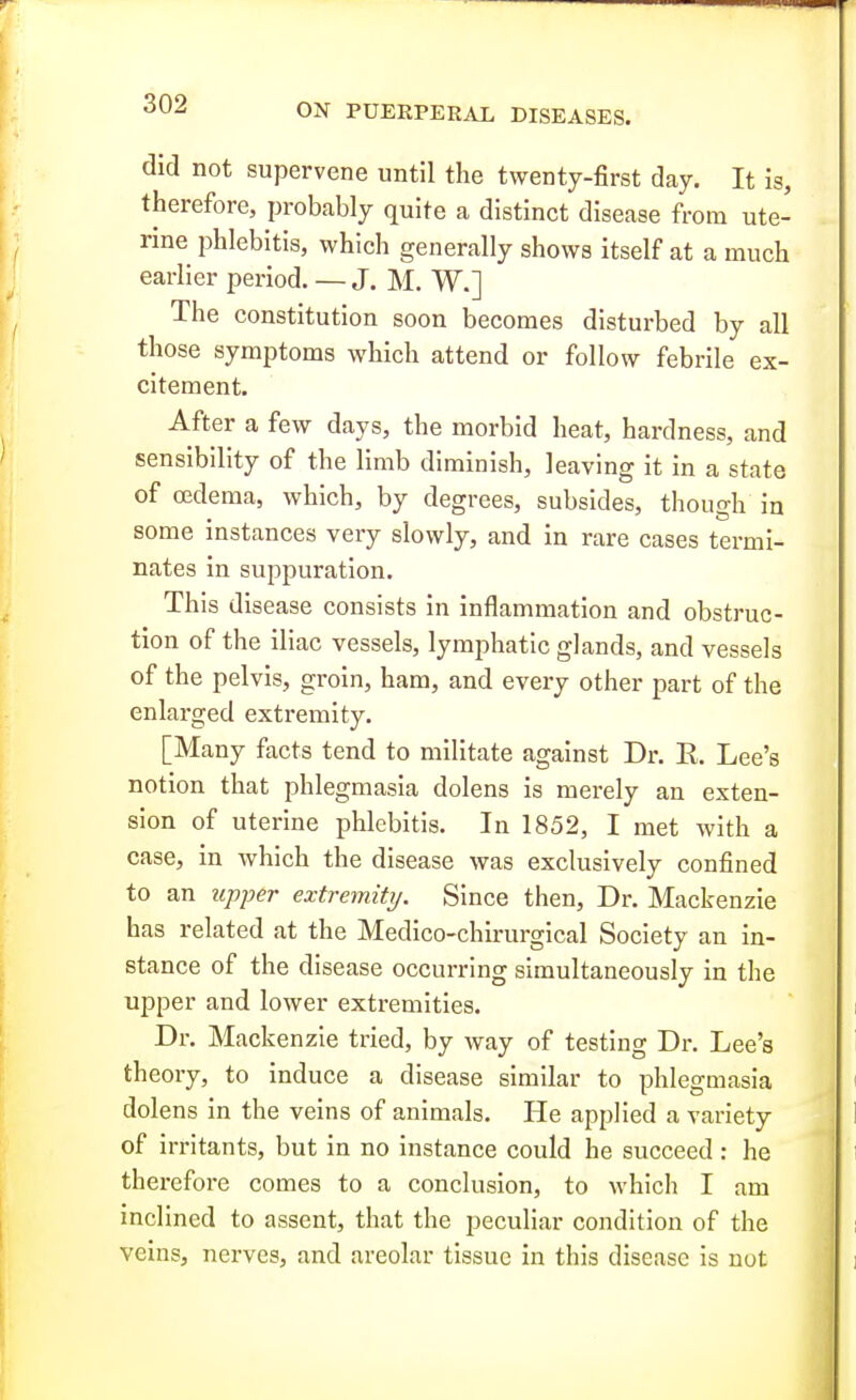 did not supervene until the twenty-first day. It is, therefore, probably quite a distinct disease from ute- rine phlebitis, which generally shows itself at a much earlier period. — J. M. W.] The constitution soon becomes disturbed by all those symptoms which attend or follow febrile ex- citement. After a few days, the morbid heat, hardness, and sensibility of the limb diminish, leaving it in a state of oedema, which, by degrees, subsides, though in some instances very slowly, and in rare cases termi- nates in suppuration. This disease consists in inflammation and obstruc- tion of the iliac vessels, lymphatic glands, and vessels of the pelvis, groin, ham, and every other part of the enlarged extremity. [Many facts tend to militate against Dr. E. Lee's notion that phlegmasia dolens is merely an exten- sion of uterine phlebitis. In 1852, I met with a case, in which the disease was exclusively confined to an upper extremity. Since then. Dr. Mackenzie has related at the Medico-chirurgical Society an in- stance of the disease occurring simultaneously in the upper and lower extremities. Dr. Mackenzie tried, by way of testing Dr. Lee's theory, to induce a disease similar to phlegmasia dolens in the veins of animals. He applied a variety of irritants, but in no instance could he succeed : he therefore comes to a conclusion, to which I am inclined to assent, that the peculiar condition of the veins, nerves, and areolar tissue in this disease is not