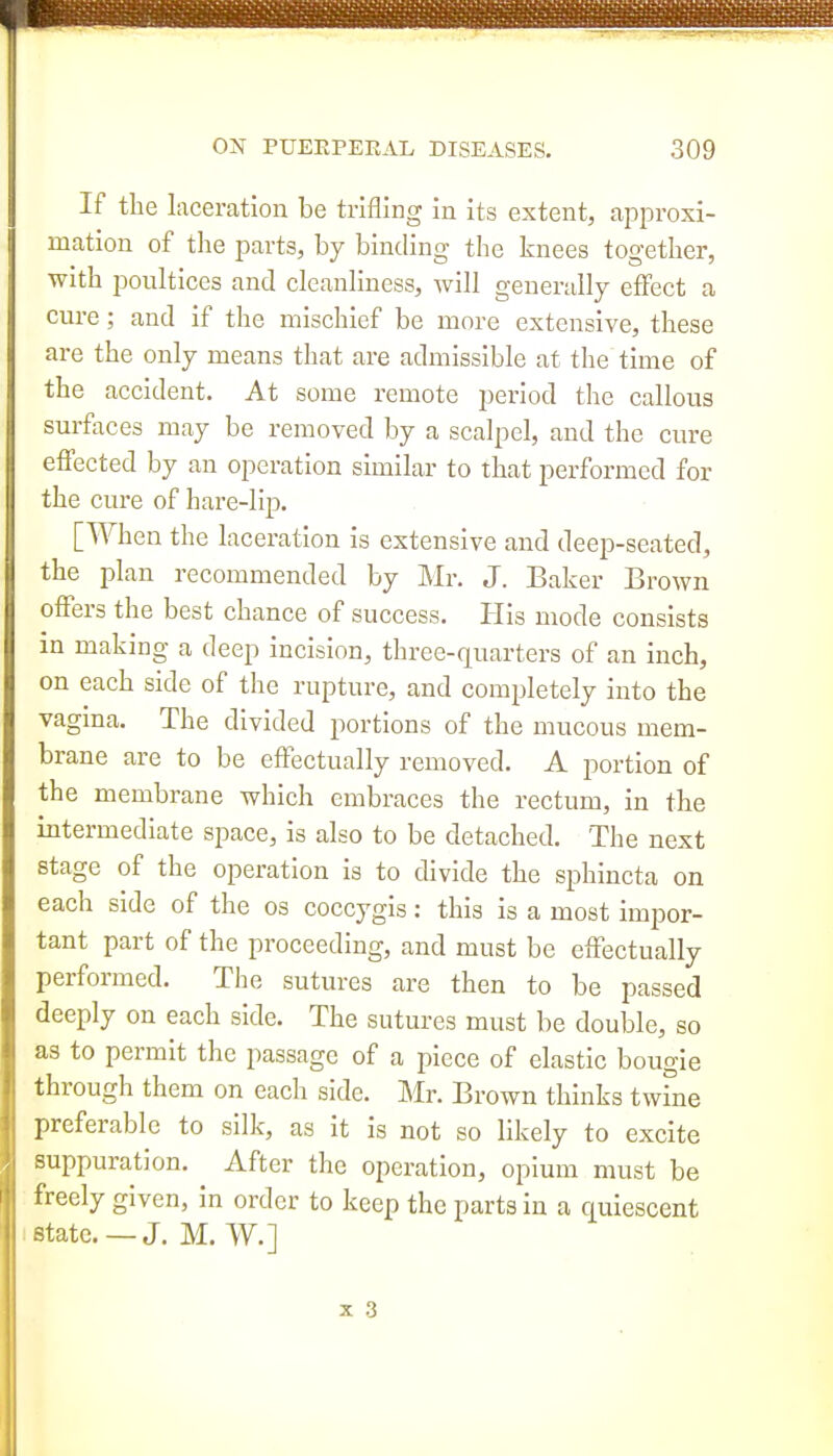 If the laceration be trifling in its extent, approxi- mation of the parts, by binding the knees together, with poultices and cleanliness, will generally effect a cure; and if the mischief be more extensive, these are the only means that are admissible at the time of the accident. At some remote period the callous surfaces may be removed by a scalpel, and the cure effected by an operation similar to that performed for the cure of hare-lip. [When the laceration is extensive and deep-seated, the plan recommended by Mr. J. Baker Brown offers the best chance of success. His mode consists m making a deep incision, three-quarters of an inch, on each side of the rupture, and completely into the vagma. The divided portions of the mucous mem- brane are to be effectually removed. A portion of the membrane which embraces the rectum, in the intermediate space, is also to be detached. The next stage of the operation is to divide the sphincta on each side of the os coccygis: this is a most impor- tant part of the proceeding, and must be effectually performed. The sutures are then to be passed deeply on each side. The sutures must be double, so as to permit the passage of a piece of elastic bougie through them on each side. Mr. Brown thinks twfne preferable to silk, as it is not so likely to excite suppuration. After the operation, opium must be freely given, in order to keep the parts in a quiescent state. —J. M. W.]