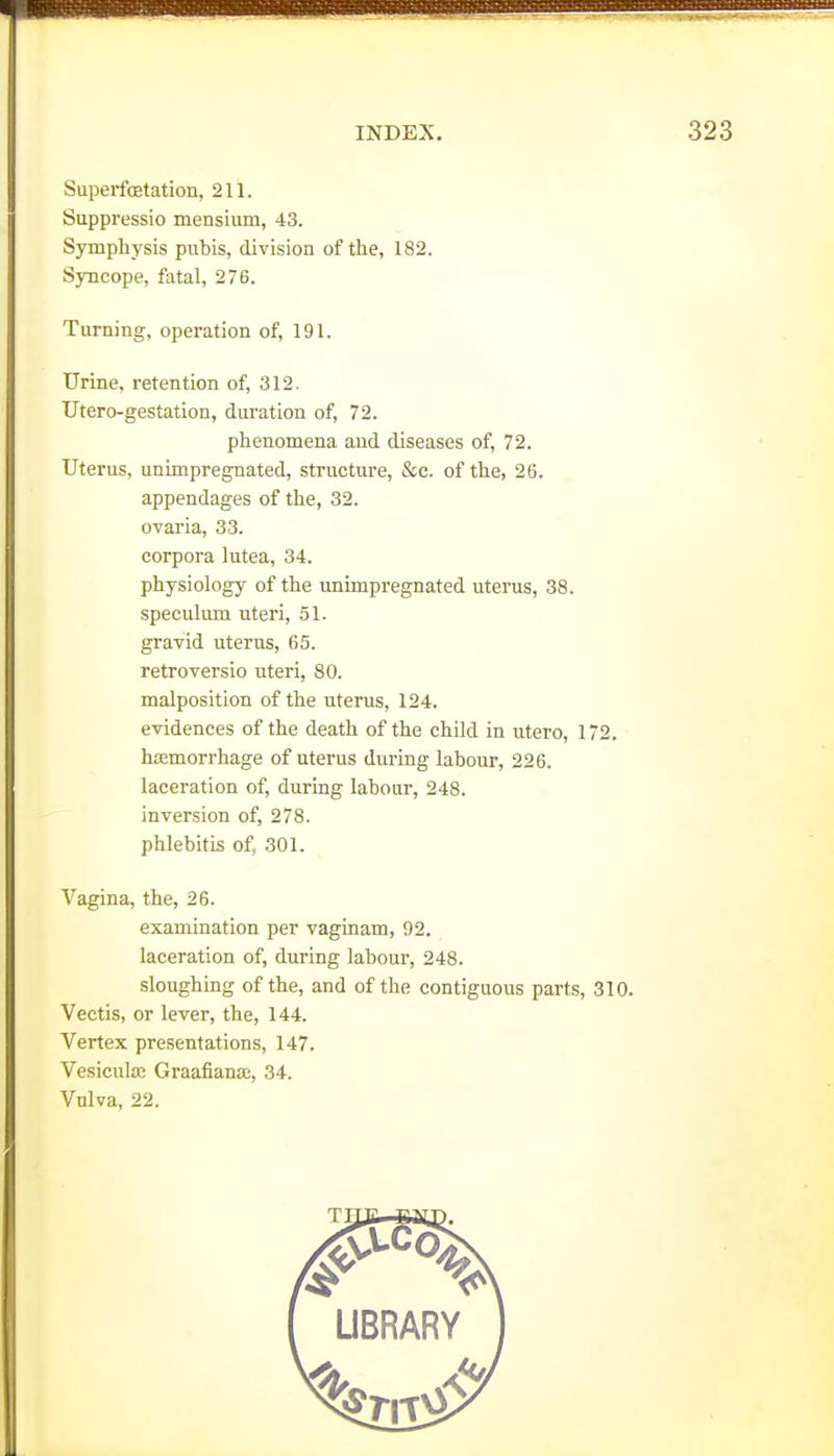 Superfostation, 211. Suppressio mensium, 43. Symphysis pubis, division of the, 182. Syncope, fatal, 276. Turning, operation of, 191. Urine, retention of, 312. Utero-gestation, duration of, 72. phenomena and diseases of, 72. Uterus, unimpregnated, structure, &c. of the, 26. appendages of the, 32. ovaria, 33. corpora lutea, 34. physiology of the unimpregnated uterus, 38. speculum uteri, 51. gravid uterus, 65. retroversio uteri, 80. malposition of the uterus, 124. evidences of the death of the child in utero, 172. hiEmorrhage of uterus during labour, 226. laceration of, during labour, 248. inversion of, 278. phlebitis of, 301. Vagina, the, 26. examination per vaginam, 92. laceration of, during labour, 248. sloughing of the, and of the contiguous parts, 310. Vectis, or lever, the, 144. Vertex presentations, 147. Vesicula; Graafianas, 34. Vulva, 22.