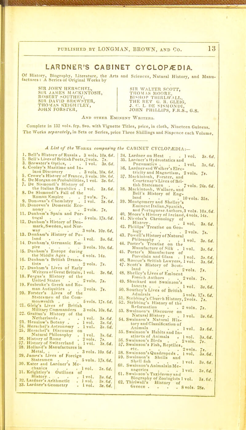 LARDNER'S CABINET CYCLOP/CDIA. Of History, Bioprnphy. I.iterfiture, the Arts and Sciences, Natural History, and Mniiu- tactures : A Series of Oriirinal Works by . Series of Orig^iiial Works by SIR JOHY HKRSOHRL, SKI JAMES MACKINTOSH, ROBERT >OUTHKY, SIR DAVID lmp:w^TER, THOMAS KEIGHi'LEV, JOHN FORSTER, SIR WALTER SCOTT, THOMAS MOORE, BISHOP THIRLWALI.. THE HEV G. R. GLEIG, J. C. L UE SlSMONDl, JOHN PHILLIPS, F.R.S., G.S. And other Eminent Writers. Complete in 132 vols. fcp. 8vo. with Vignette Titles, price, in cloth. Nineteen Guineas. The Works aeparatelyy in Sets or Series, price Three Shillings and Sixpence each Volume. ALintoftheWo-RVLs composhig the CABINET CYCLOPvEDIA:— 1. Bell's Historv of Russia . 3 vols. 2. Bell's Lives of British Poets,2 vols. 3. Brfwster'a Optics, . . 1 vol. 4. Cooley's Maritime and In- laiia Discovery . 3 vols. 5. Crowe's History of France, 3 vols. 6. De Moriran on f*rol>al)ilities, \ vol. 7. De Sismondi's History of tlie Italian Republics . 1 vol. 8. De Sismondi's Kail of the Roman Empire . , 2 vols. 9. Donovan's Cliemistry , 1 vol. 10. Donovan's Domestic Eco- nomy . . . . 2 vols. 11. Donham's Spain and Por- t'lyai .... Svols. 12. Dunham's History of Den- mark,Sweden, and Nor- way .... Svols. 13. Diinham*s History of Po- land , . .1 vol. 14. Dunham's. Germanic Em- pire .... 3 vols. 15. Dunham's Europe during the vMiddle Aijes . . 4 vols. 16. Dunham's British Drama- tisttt , , . .2 vols. 17. Dunham's Lives of Early Writers of Great Britain, I vol. 18. Ferifus's History of the United Slates . . 2vol8. 19. Foshroke's (ireek and Ro- man Antiquities . . 2 vols. 20. Forster's Liven of the Kttttesmen of the Com- monwealth . . . 5 vols. Gleitf's Lives of British Military Comnianders 3 vols, Grattan's Hintory of the 10s. 6rf. Netherlands . . . t vol. Ilenslow's Botany , , 1 vol. Hersi-hel'i* Astronomy . 1 vol. Herschel's Discourse on Natural Philo.sophy , 1 vol. History of Rome . Svols. Hintory of Switzerland . 1 vol. Holland's Manufactures in Metal 3 vols. Jamen's Lives of Foreign Statesmen . . . 5 vols. Kaier and Lardner's Me- chanics . , .1 vol. Kei^htley's Outlines of Hihtory , . . ,1 vol. I-ardner'a Arithmetic . 1 vol. Lardner's Geometry . I vol. IOji. 6rf. in.*, firf. 33. 6rf. 3j.6d. 7t. 3s.6rf. 7'. 17a. 6rf. IO5. 6rf, 3j!. 6rf. 10*. 6d. 14s. 7b. 3a. 6rf. 78. 78. 178. Gd. 10a. 6d. 3s. n</. 3s. firf. 3a. (id. 3s. Gd. 78. 38. Gd. lOs Gd. 17». Gd. 3a. Gd. 3s. r,rf, 3s. flrf. 34. Lardner on Heat . . ] vol. 35. Lartlncr's Hydrostatics and Pneumatics . . .1 vol. 36. Lardnerand Walker's Elec- tricity and Mairnctisni, 2 vols, 37. Mackintosh, Fnrster, and Courtenay's Lives of Bri- tish Statesmen . . /vols. 33. Mackinto.sh, Wallace, and Bell's History of Eng- , land . . . lOvols. Montgomery and .Shelley's Eminent Italian,Spanish, and P<irtuj{uese Authors.3 vols. Moore's Hi.«:tory of I reland, 4 vols, Nic olas's Chronology of History. . .1 vol. Phillips' Treatise on Gco- 'in'y .... 2 vols. Powell's History of Natural Philosopliy . . , 1 vol. Porter's Treatise on the Manufacture of Silk . 1vol. Porter's Mannfai ture of Porcelain and (JIass . I vol. Roscoe's Itritish Lauyer.'t, 1 vol. Scott's History of Scot- ■ ■ . . Svols. Sliellcy's Lives of Eminent Erem li Authors . . 2 vols. Shuckard and Swain.3on'a Insects . . . .1 vol. Southey's Lives of British Admirals . . Svols, StcUhiiiif's Church History, 2vols Stehl)ini('K History of the Rcfornintioii . . 2 vols SwaiiKson's Discourse on Natural HiRtiiry , . ] vol. Swainsnti's Nattiral Hls- torj- and Classification of Animals . . . j vol. Swainson's Habits and In- stlnr-ts of Animals , 1 vol. Swainson'fi Birds . . Svols. Swainson's Fish, Reptiles, etc 2volg Swainson'sQuadrirpcds . 1 vol, Swainson's Shells and Shell finh ... I vol. 3a. 6rf. Swaitison's Animalsin Me- naifcricB . . . ivol. 3a.flrf. Swail.son'h Taxidermy and Bioijraphy of Zoologists 1 vol. 3s.Grf Thirlwnli'H History of Greece .... Svols. 28s. 3.T. firf. 3s. firf, 73. 24s. Gd. 10s.6rf. Us. 3a. 6rf. 7s. 3s. Gd. 3a. 6rf. 3a.6rf. 38.6rf. 78. 7a. 3s. Gd. 17s. Gd. 78. 78. 3s. firf. 3s.6d. 3s.Crf. 78. 78. 38. Gd.