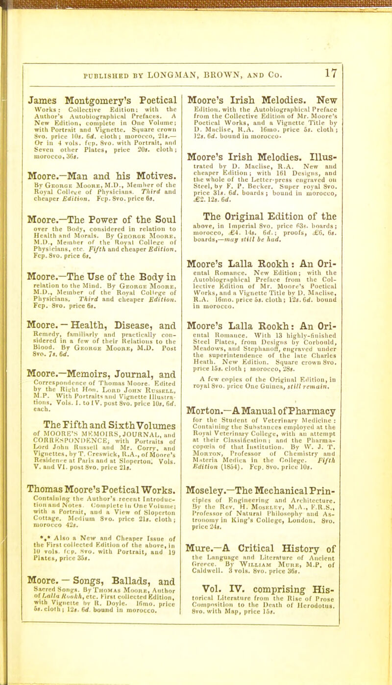 James Montgomery's Poetical Works: Collective Edition: with tlie Author's Autobio^raphicftl Prefaces. A New Edition, coniplete in One Volume; Willi Portrait and Viijnette. Sijuare crown Svo. price lOs. 6rf. cloth; morocco, 2U.— Or in -1 vols. fcp. Svo. with Portrait, and Seven other Plates, price 20a. cloth; morocco, 'S6s. Moore.—Man and Ms Motives. By George Moore, M.D., Member of the Royal Colleire of Physicians. Third and cheaper Edition. Fcp. Svo. price 64. Moore.—The Power of the Soul over the Body, considered in relation to Health and Morals. By GeOroe Moore, M.D., Memlier of the Floyal ColleL'c of Physicians, etc. Fi/th and cheaper Edition, Fcp. Svo. price 6*. Moore-—The Use of the Body in relation to the Mind. By George Moore. M.D., Member of the Royal College of Physicians, Third and cheaper Edition. Fcp, Svo. price 63. Moore. — Health, Disease, and Remedy, familiarly and practically con- sidered in a few of tlieir llelations to the Blood. By George Moore, M.D. Post Svo. 7j. 6rf. Moore.—Memoirs, Journal, and Correspondence of Thomas Moore. Edited by the n\z\it Hon. Lord John Russell, M.P. With Porlrait>;and Vignette Illustrn- tions. VoIh. 1. to IV. post Svo. price 10s. firf. each. The Pifth and Sixth Volumes of MOORE'S MKMOIRS, JOURNAL, and C0RRKSP(JNI)F,NCE, with Purtraits of Lord Jnhti Russell and Mr. Corry. and Vii^iiettes. hyT. Creswick, R.A., of Moore's Residen. e at Pari.s and at Slnpcrton. Vols. V. and VI. post Svo. price 21«. Thomas Moore's Poetical Works. Containing the Author's recent Introduc- tion and Notes. Complete in One Volume; with a Portrait, anfl a View of Sloperton Cottaffc. Medium 3vo. price 2U. cloth j morocco 42j. *,* Also a New and Cheaper Issue of the First collected Kditlon of the above, in 10 vols. fcp. .Svo. with Portrait, and 19 Plates, price 35a. Moore. — Songs, Ballads, and Sacred Sontrs. UyTnoMAs Moork, Author oi hall ft Hoiikh^ etc. First collected Kdition, with Vii(neite tiv R. Doyle. Ifimo. price 6«.clofh; 12ff. 6rf. bound in morocco. Moore's Irish Melodies. New Editioti, with the Autobiotfraphicfil Preface from the Collective Edition of Mr. Moore's Poetical Works, and a Vi[,'nette Title by D. Muclise, R.A. IGnio. price 5s. clotli; ]2«. Gd. bound in morocco- Moore's Irish Melodies. Illus- trated by D. Muclise, R.A. New and cheaper Eilitioii ; with 161 Designs, and the whole of the Letter-press engraved on Steel, by F. P. Becker. Super royal Svo. price 31/t. 6rf. boards; bound ill morocco, ^2. 125. 6rf. The Original Edition of the above, in Imperial Svo. price r>3s. hoards; morocco, ^4. 14«. 6rf. ; proofs, ^G, 6«. boards,—may still be had. Moore's Lalla Rookh: An Ori- ental Romance. New Edition; with the AutobiotirHpliical Preface from the Col- lective ?>dition of Mr. Moore's Poetical Works, and a Vignette Title by D, MacUse, R.A. 16mo. price 05. cloth; 12«. 6rf. hound in morocco. Moore's Lalla Rookh: An Ori- ental Romance. With 13 highly-finished Steel Plates, from Designs by Corbould, Meadows, and Stephanoll, engraved under the superintendence of tlie laie Charles Heath. New Kdition. Square crown Svo. price 15j. cloth ; morocco, 28*. A few copies of the Original Edition, in royal Svo. price One Guinea, still remain. Morton.—A Manual of Pharmacy for the Student of Veterinary Meilicine : Containing the Sulistances employed at the Royal Veterinary College, with an attempt at their Classification: and the Pliarma- copreiii of that Institution. By W. J. T. Morton, Professor of Chemistry and Materia Medica in the College. Fi/th Edition (1854). Fcp. Svo. price IO5. Moseley.—The Mechanical Prin- ciples of Engineering and Architecture. Uy the Rev. H. MosEi.i:y, M.A., K.R.S., Professor of Natural Philosophy and As- tronomy in King's College, London. Svo. price 248. Mure.—A Critical History of tlic Lmiguagc and Literature of Ancient fircpce. By William Mure, M.P. of Caldwell. 3 vols. Svo. price 36*. Vol. IV. comprising His- torical I>itcriiture from the Rise of Prose Composition to the Death of Herodotus. Svo. with Map, price Ibii.