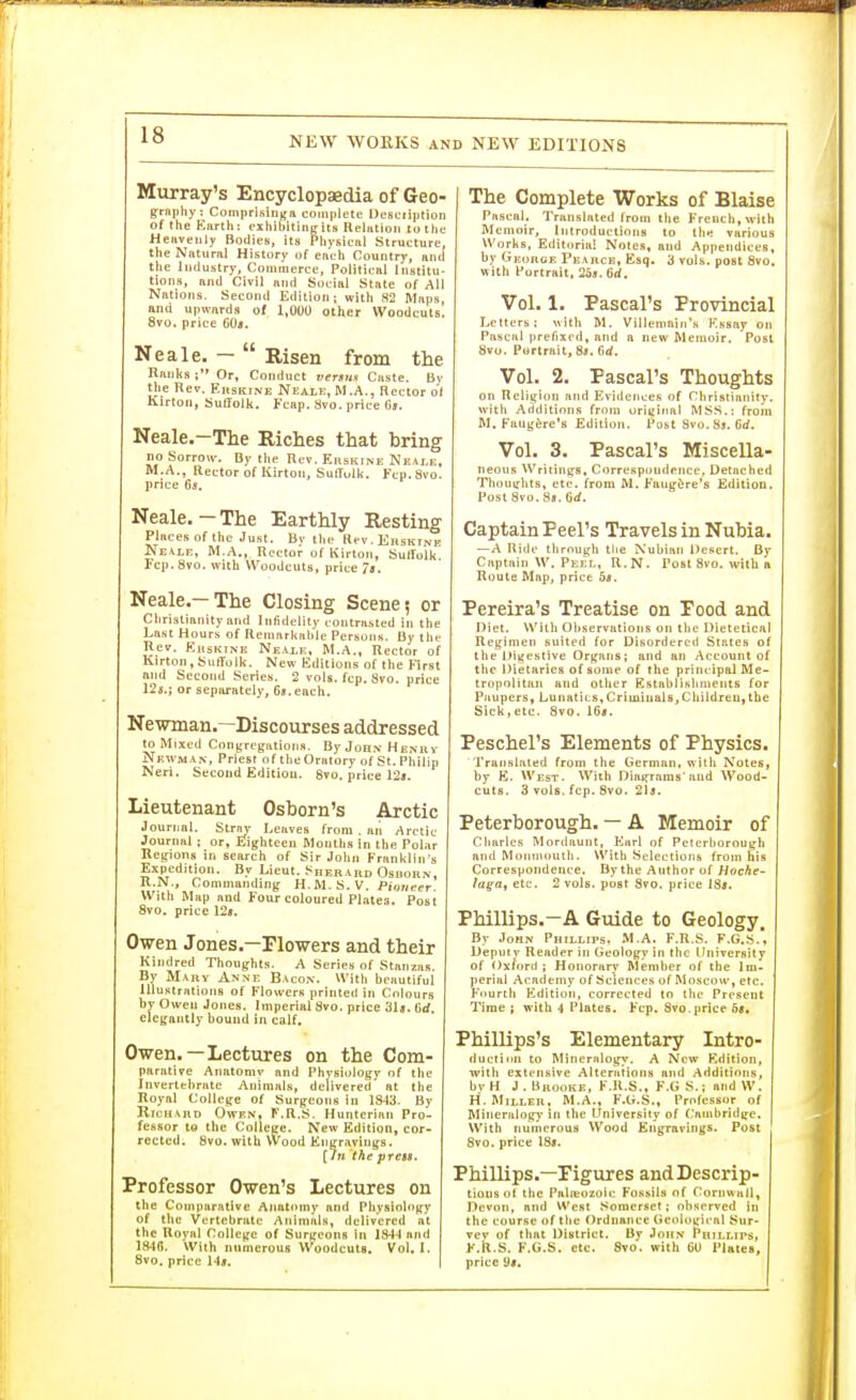 NEW WORKS AND NEW EDITIONS Murray's Encyclopaedia of Geo- gniptiy: Coniprisinyn complete Uesctiption of the Eiirth: exhibitinelts Reltitioii totlie Heavenly Bodies, Its Pliysieiil Strueture, the Natural History of eaeh Countrj-, and the Industry, Commerce, Political Institu- tions, and Civil and Social State of All Nations. Second Edition; with 82 Maps, and upwards of 1,000 other Woodcuts, ovo. price 60a. Neale. —  Risen from the Ranks ; Or, Conduct vertm Caste. By the Rev. Ekskine Neale, M.A., Rector of Kirton, Suffolk. Fcap. Svo. price Oj. Neale.-The Riches that bring no Sorrow. By the Rev. Erskine Neai.e, M.A., Rector of Kirton, SulTulk. Ftp. Svo. price Ga. Neale.-The Earthly Resting Plfices of the Just. By t)ie Hcv. Eiishtne Ne.vle, M.A., Rector of Kirton, SulTolk. Fcp.Svo. with Woodcuts, price /«. Neale.—The Closing Scene; or Christianity and Infidelity contnisted in the Last Hours of RemarkHMe Persons. By the Hev. KitsKiNK Neale, M.A., Rector of Kirton, Suffolk. New Editions of the First nnd Second Series. 2 vols. fcp. Svo. price 12s.; or separfttely, Gs.eacli. Newman.—Discourses addressed to Mixed Conjfregation«. ByJoHNHENuv jVewman, Priest of the Oratory of St. Philip Neri. Second Edition. 8?o. price 12*. Lieutenant Osborn's Arctic Journal. Stry Leaves from . an Arctic Journal ; or, Eighteen Months in the Polar Regions in search of Sir John Franklin s Expedition. By Lieut. Sherard Osuorn, R.N., Commanding H.M.S.V. Pioneer. With Map and Four coloured Plates. Post Svo. price 125. Owen Jones.—Flowers and their Kindred Thoughts. A Series of Stanzas. By Mary Anne Bacon. Witli beautiful Illustrations of Flowers printed in Colours by Owen Jones. Imperial Svo. price 31». 6rf. elegantly bound in calf. Owen.—Lectures on the Com- parative Anatomv and Physiology of tlie Invertebrate Animals, delivered at the Royal College of Surgeons in 1843. By Richard Owen, F.R.S. Hunterinn Pro- fessor to the Colleire. New Edition, cor- rected. Svo. with VVood Engravings. [In the prcBS. Professor Owen's Lectures on the Comparative Anatomy and Physiology of the Vertebrate AnimaU, delivered at the Royal College of Surgeons in 1S4-I and 184(J. With numerous Woodcuts. Vol. I. 8vo. price 14i. The Complete Works of Blaise Pascal. Translated from tlie French, with Memoir, introductions to lli^ various Works, Editorial Notes, and Appendices, by George Pearce, Esq. 3 vols, post Svo, with Portrait. 2o3. 6rf, Vol. 1. Pascal's Provincial Letters; with M. Villenmin's K.ssay on Pascal prefixed, and a new Memoir. Post Svo. Portrait, St. Grf. Vol. 2. Pascal's Thoughts on Religion and Evidences of Christianity, with Additions from original MSS.: from M. Faug&re's Edition. Post Svo. Ss. Grf. Vol. 3. Pascal's Miscella- neous Writings, Correspondence, Detached Thoughts, etc. from M. Fung^re's Edition. Post Svo. Sb. Od. Captain Peel's Travels in Nubia. —A Ride through tlie Nubian Desert. By Captain W, Peel, R.N. Post Svo. with a Route Map, price 58. Pereira's Treatise on Pood and Diet. Willi Observations on the Dietetical Regimen suited for Disordered Slates of the Digestive Organs; and an Account of the Dietaries of some of the principal Me- tropolitan and otlier Establislinients for Paupers, Lunatics,Criminals, Children,the Sick,etc. Svo. 16i. Peschel's Elements of Physics. Translated from the German, with Notes, by E. West. With Diagrams'nnd Wood- cuts. 3 vols. fcp. Svo. 2]a. Peterborough. — A Memoir of Charles Mordaunt, Earl of Peterborough and Monmiiuth. Whh Selections from his Correspondence. By the Author of Hoche- la^a, etc. 2 vols, post Svo. price 18j. Phillips.—A Guide to Geology. By John Phillips. M.A. F.R.S. F.G.S.' Deputy Reader in Geology in the University of Oxford ; Honorary Member of the Im- perial Academy of Sciences of Moscow, etc. Fourth Edition, corrected to the Present Time ; with 4 Plates. Fcp. Svo.price 6<. Phillips's Elementary Intro- ducti nn to Mineralogy, A New Edition, with extensive Alterations and Additions, by H J . Brooke, F.R.S., F.G S.; and W. H. Miller, M.A., F.G.S., Professor of Mineralogy- in the University of (ainbridgc. With numerous Wood Engravings. Post Svo. price 1S». Phillips.—Pigures and Descrip- tions ot the Palit'ozolf: Fossils of Cornwuil, Devon, and West Somerset; observed in the course of tlie Ordnance Gcfdogical Sur- vey of tliat District. By John Phillips, F.R.S. F.G.S. etc. Svo. with 60 Plates, price 9t.