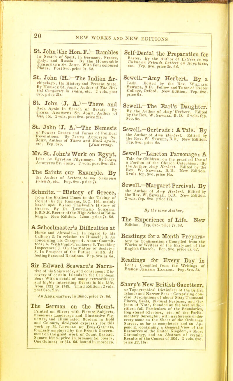 St. John (the Hon. F.)—Rambles in Search of Sport, in Gerraaiiy, Frniice, Itnly, and Russin. By tlie Honourable I* EROIN 4ND St. Jon v. With Kour coloured Plates. Post 8vo. price 9j. Oi. St. John (H.)—The Indian Ar- ehipeUgo; Its History nnd Present Stntc. By Horace St. Joun, Author of Tlic Bri- tish Cmiquots in India, etc. 2 vols, post 8vo. price 21j. St. John (J. A.)—There and Buck Ajjaln in Search of Beauty By James Auocstds St. John, Author of Jsiif etc. 2 vols, post 8vo. price 21s. St. John (J. A.)—The Nemesis of Power; Causes and Forms of Political Revolutions. By Jambs Annusrus St. John, Author of I'here and Ittick again, etc. Fcp.Svo. lJust ready. Mr. St. John's Work on Egypt. Isis: An Effvptian Pili{rimai[e. Bv James AoGusTus St. John. 2 vols, post 8vo. 21«. The Saints our Example. By the Author of Letters to my Unknown friends, elc, Fcp. Svo. price 7*. Schmitz. — History of Greece, from the Earliest Times to the Takinj^ of Corinlli hy the Romans, B.C. U6, mainly h<ased upon Bisliop Tliirlw-iU's History of Greece. By Dr. Leonhaiid Schmitz, F.R.S.E. Rector of the High School of Edin- burgh. New Edition. 12mo. price 7j. 6rf. A Schoolmaster's Difficulties at Home and Abroad:—!, [n regard to Ills Calling; 2. In relation to Himself: 3. As concerning his Charge; 4. About Commit- tees: h. With Pupil-teachers; 6. Touching Inspectors; J. On the Matter of Society; 8. In Prospect of the Future; and 9. Af fectingPersonal Relations. Fcp.Svo.-lj.6rf. Sir Edward Seaward's Narra- tive of his Shipwreck, and consequent Dis- covery of certain islands in the Carihhean Sea : With a detail of many extraordinary and highly interesting Events in his Life, from 1733 to 1749. Third Edition ; 2 vols, post 8vo. 21*. An ADiiinoMENT, in 16mo. price '2s. Gd, The Sermon on the Mount. Printed on Silver; with Picture Subjects, numerous Landscape and Illustrative Vig- nettes, and Illuminated Borders in Gold and Colours, designed expressly for this work by M. I,r.PEl.i,n du Bois-G m.lais, formerly employed by the Frt-nch (;overn- ment on the great work of Count Bastard. Square 18nio. price in ornamental boards, One Guinea; orSU. 6d. bound iu morocco. Self-Denial the Preparation for Ea.ster- By the Author of Letters to my Unknown Friends. Letters on Happiness, etc. Fcp. 8vo. price 2i. 6d. Sewell.—Amy Herbert. By a Lady. Edited by the llcv. Willia-m Sewell, B.D. Fellow and Tutor of Exeter College, Oxford. New Edition. Fcp. Svo. price 6«. SewelL—The Earl's Daughter. By the Antlior of Amy ' UtrbeTt. Kdited by the Rev, VV. Sem-dll, D. D. 2 vols. fcp. Svo.9j. ^ Sewell.—Gertrude : A Tale. By the Author of Amy Herbert. Edited by thc Rev. \V Sewell, D.D. New Edition. Fcp. 8to. price 63. Sewell.—Laneton Parsonage: A Tale for Chihiren, 011 the practital Use of a Portion of the Church Catechism. By the Author Amy Herbert. Kdited hy tlie Rev. W. Sewell. U. U. New Edition. 3 vols. fcp. Svo. price IGj. Sewell.—Margaret Percival. By the Author of Amy Herbert. Edited by the Hev. \V. Sewell, D.D, New Edition. 2 vols. fcp. Svo. price 12«. By the same Author, The Experience of Life. New Edition. Fcp. Svo- price js. 6d. Readings for a Month Prepara- tory to Confirniiition : Compiled frorn tlie Works of Writers of the Early and of the English Church. Ecp. Svo. price as. Crf. Readings for Every Day in Lent : Compiled from the Writinys of Bishop Jeremy Taylor. Fcp.Svoi^Ss. Sharp's New British Gazetteer, or Topojjrapliical Oictionary of the British Islands and Narrow Seas : Comprisini; con- cise Descriptions of about Sixty Tliousand Places, Seats, Natural Feature's, and Oo- jccts of Note, fritinded on the best Autho rities; full Particulars of the Boundaries, KefTistered Electors, etc. of the Parlia- mentary Borou(;hs i with a reference under every name to the Sheet of the Ordnance Survey, as far ns completed; and an Ap- pendix, containinir a G<?neml View of the llesourccs of the United Kini^r*!**'.  Short Chroiiolojjy, and an Abstract of certain Results of the Census of 1851. 2 vols. 8vo. price £2.16».