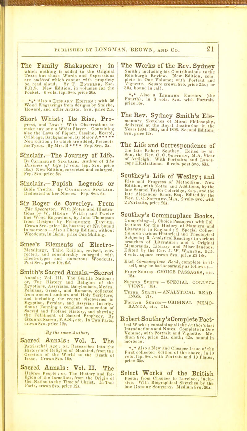 The Pamily Shakspeare 5 in vphicU nothing,' is iiilded to the Origiiitil Tl'xi; liut tliuse Words and Kxpressioiis are nmitted which cannot with propriety be read nioud. By T. Bowdler, Esq. F.H.S. New Edition, in volumes for the Pocket. 6 vols. fcp. 8ve. price 30«, *,* Also nLiBBAKv Edition; with 36 Wood Kngravin^s from designs by Smirke, Howard, and other Artists. 8vo. price 21a. Short Whist; Its Rise, Pro- gress, and Laws : With Observations to make any one a Whist Player. Containing also the Laws of Piquet, Cassino, Ecarte, Cribba^e, Backgammon. By Major A • *  * ' NewKtfition; to which are added. Precepts forTyros. By Mrs. B**** Fcp.Svo. 3s. Sinclair.—The Journey of Life- By Catherine SiNct-AiR, Autlmr of The Bnsitiess of Life {_' vols, fcp. 8vo. price lOs.) New Edition, corrected and enlarged. Fcp. 8vo, price 55. Sinclair.— Popish Legends or Bible Truths. By Cvtherine Sinclair. Dedicated to her Nieces. Fcp. 3vo. Ga. Sir Koger de Coverley. Prom The Spectator. With Notes and Illustra- tions by W. Henry Wills; and Twelve fine Wood Engraviiitrs, by John Thompson from Desitfns by Frederick Tavler. Crown Svo. price 15.«. boards ; or 27*. bound in morocco.—Also a Cheap Edition, without Woodcuts, in 16mo. price One Shilling. Smee's Elements of Electro- Metallurtry. Third Editiun, revised, cor- rected, and considerably eiilaryed ; with Electrotypes and numerous Woodcuts. Post Svo. price 10«. 6rf. Smith's Sacred Annals.—Sacred Annals: Vn|. III. The fientile Nations; or, Tlic History and Religion of the Egyptians, Assyrians, Babylonians, Medes, Persians, GrecKs, and Romans, collected from ancient authors and Holy Sfiriplure, and including the recent discoveries in Egyptian, Persian, and Assyrian Inscrip- tions: Forming a complete connection of Sacred and Profane History, and shewing the Kulfilment of Sacred Prophecy. By Georoe Smith, K.A.S., etc. In Two Parts, crown 8vo. price 12», liy the tnme Author, Sacred Annals: Vol. I. The Patriarctiil Age; or. Researches Into the History nnd Rfiligion of Mankinrl, from the Crefttiori of the World to the Death of Isaac. Crown Svo. \()s. Sacred Annals: Vol. II. The Hebrew People ; nr, The History and Re- ligion of the Israelites, from the Origin of the Nation to the Time of Christ. In Two Parts, crown Svo. price 12j!. The Works of the Rev. Sydney Smith; including liis Contributions to tlie Kdinburf^li Review. New Edition, com pletc 111 One Volume; with Portrait and Vignette. Square crown Svo. price 21«.j or 3U«. bound ia calf. *•* Also a Library Edition (the Fourth), in 3 vols. 8vo. with Portrait, price 36s. The Rev. Sydney Smith's Ele- inenury Skcti-lics of Moral Pliilosopliy, delivered Bt the Rnviil Inslilution in llie Years 181)1, 1805, mid 1806. Second Edition. Svo. priee l'2i. The Life and Correspondence of the late Uobert Soutliev. Edited by liis Son, tlie nev. C. n. SoUTUEY, M.A. Vieiir of Ardleigh. With Portraiisi and Lands cape Illustrations. 6 vols, post Svo. f)3>. Southey's Life of Wesley; and Rise and Pro5tres.s of Methodism. New Kdition, with Notes and Additions, by the late Samuel Taylor Ooleridse, Esq., and the liite Alexander Knox. Esq. Edited by tlie nev. C. C SouTiiFY,M.A. 2 vols. Svo. with 2 Portraits, price 28s. Southey's Commonplace Books. Comprising—1. Choice Passages: with Col lections for the History of Manners and Literature in England : 2. Special Collec- tions on various Historical and Theological Subjects; 3. Analytical Readings in various branches of Literature; and .1. Original Memoranda, Literary and Miscellaneous. Edited by the Rev. J. W.W'AnTER, Q.D. 4 vols, square crown Svo. price X3 18j. Each Cnmmonplfice Book, complete in it- self, may be had separately as follows FinsT Series-choice PASSAGES, etc. 18i. Second Seriijs — SPECIAL COLLEC- TIONS. 18». TniBD Series —ANALYTICAL READ INGS. 21ii. FocRTn Series — ORIGINAL MEMO. RANUA, etc. 21l. Robert Southey'sComplete Poet- ical Works; containing all the Author's last Introductions and Notes. Complete in One Volume, with Portrait and Vignette. Me- dium Svo. price 21«. cloth; 42*. bound in morocco. Also aNew and Cheaper Issue of the First collected Kdition of the above, in 10 vols. frp. Svo. with I'ottrait and ly riuics, price 3f>A. Select Works of the British Poets; from f-'baueer to Lovelace, incitl- slve. With Biographical Sketches by the late ItonEiiT Soutiiey, Medium Svo. 30«.