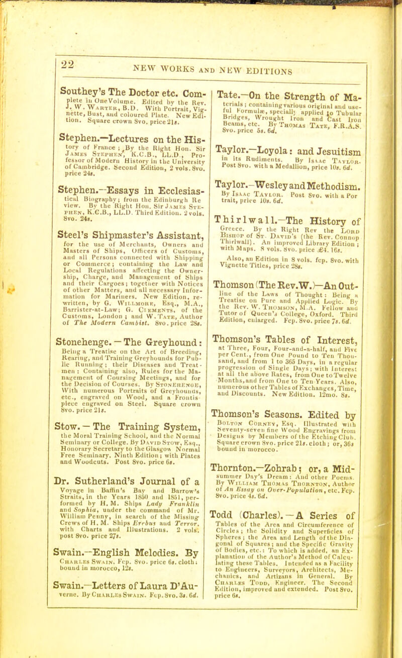 NEW WORKS AND NEW EDITIONS Southey's The Doctor etc. Com- plete ill OneVolume. Eilltetl liy the Rev J. VV.WartKr, B.D. With Portrait, Viir. nette. Bust, luid coloured Flnte. New Edi- tion. Square crowu Svo. price2U. Stephen.—Lectures on the His- tory of Kranc€ ; By the Right Hon. Sir James Stephen, K.C.B., LL.D., Pro- fcshor of iVIoderii History in the UiiiverKity of Cambridge. Second Edition, 2vols.8vu. price 24(. Stephen.—Essays in Ecclesias- tical Bingraphv; from the Ediiiburj^h Re view. By the Right Hon. Sir J ames Ste- phen, K.C.B., LL.D. Third Edition. 2 vols. Svo. 249. Steel's Shipmaster's Assistant, for the use uf Merchants, Owners and Masters of Ships, Uthcers of Customs, and all Persons connected with Shipping or Commerce; containinjf the Law and Local Regulations nlTecting the Owner- ship, Clnirge, and Management of Ships and their Cargoes; together with Notices of other Matters, and all necessarj* Infor- mation for Mariners. New Edition, re- written, by G. Wil.LMOHR, Esq., M.A., Barrister-al-Law; G. Ci ements, of the Customs, London; and W.Tvte, Author of The Modern Cambist, Svo. price 2S«. Stonehenge. — The Greyhound: Being a Treatise on the Art of Breediny-, Keuriiig, and Training Greyliomids for Pub- lic Running; their Diseases and Treat- men : Containing also, Rules for the Ma- nagement of Coursing Meetings, and for the Decision of Courses, By StonEhEnge, With numerous Portraits of GreyliounHs, etc., engraved on Wood, and a Frontis piece engraved on Steel. Square crown Svo. price '2\8. Stow. — The Training System, the Moral Training School, and tlie Normal Seminary or College. By David Stuw, Esq., Honorary Secretary to the Glasgow Normal Free Seminary. Ninth Edition; with PLites and Woodcuts. Post Svo. price 6s. Dr. Sutherland's Journal of a Voyage in Baffin's Bay and Barrow'M Strnitti, in the Years 1850 and iS-il, per- formed by H. M. Ships Ladt/ Franklin and Sophia, under the command of Mr. William Penny, in searcli of the Missing Crews of H.M. Ships iiVfAuj and Terror. witii Charts and Illustrations. 2 vols, post Svo. price 27s. Swain.—English Melodies. By Charles Swmn. Fcp. Svo. price (is. cloth; bound in morocco, l'2s. Swain.—Letters of Laura D'Au- verne. ByCu.vii].EsSw.\iN. Fcp. Svo. 3i. Grf. Tate.-On the Strength of Ma- tcrialB ; containingvarious original and use- ful l-ormulte, spetiail- applied to Tubular Bridges, Wrought Iron and Cast Iron Beams, etc. By Thomas Tate. F.R.A.S Svo. price 6«. 6d. Taylor-—Loyola: and Jesuitism in its Rudiments. By Iskac Taylor. Post Svo. with a Medallion, price lOs. 6d. Taylor,-Wesley and Methodism. By Isaac Tavlor. Post Svo. with a Por trait, price iOa. 6d. Thirlwall.-The History of Greece. By the Right Rev the Lord ^^isiiop of St. Dxvid's (the Rev. Connnp Ihirlwall). An improved Library Edition ; with Maps. S vols. Hvo. price ^4. ICj. Also, an Edition in 8 vols. fcp. Svo. with Vignette Titles, price 28*. Thomson (The Rev.W.)—An Out- line of the Lttws of Thought : Being n Treatise on Pure and Applied Luyic. By the Kev. W. TrumisUN, M.A. Fellow an^l Tutor of Queen'd College, Oxford. Third Edition, enlarged. Fcp. Svo. price Js. 6d. Thomson's Tables of Interest, at Three, Four, Four-and-a-half, and Five per Cent., from One Pound to Ten Thou- sand, and from 1 to 365 Days, in a regular progression of Single Days; with Interest at all the above Rates, from One toTwelve Months,and from One to Ten Years. Also, numerous other Tables of Exchanges, Time, and Discounts. New Edition. 12mo. Ss. Thomson's Seasons. Edited by Bolton Corney, Esq. Illustrated wiih Seventy-seveii fine Wood Engravings from Designs by Members of the EtchingClub. Square crown 3vo. price 21*. cloth ; or, 36a bound in morocco. Thornton.—Zohrab 5 or, a Mid- summer Day's Dream: And other Pocnis By William Thomas Thornton, Author o( An Essay ou Over-Population ^ tic. ¥c\i. Svo. price 4*. 6rf. Todd (Charles).-A Series of Tables of the Area and Circumference of Circles ; the Solidity and Superficies of Spheres; the Area and Lengtli of the Dia- gonal of Squares; and the Specific Gravitv of iiodies, etc.: To which is added, an F;x- nlanation uf the Author's Method of Calcu- lating tliese Tables. Intended as a Facility to Engineers, Surveyors, Architects, ftlc- clianics, and Artizaiis in General. By CnARi.ES TiiDD, Knginccr. The Second F^4lition, improved and extended. Post Svu, price (]«.