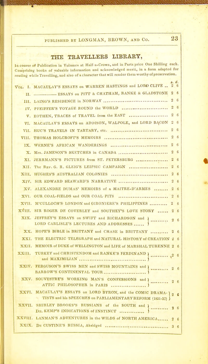 THE TRAVELLERS LIBRARY, In course of Publication in Volumes at Haif a-Crown, and in Parts price One Shilling each. Comprising books of valuable information and acknowledged merit, in a form adapted for reading while Travelling, and also of a character that will render them worthy of preservation. !. d. Vol. I. MACAULAY'S ESSAYS on WARREN HASTINGS and LORC OLIVE .. 2 0 n. ESSAYS on PITT & CH.\THAM, RANKE & GLADSTONE 2 6 III. LAING'S RESIDENCE in NORWAY 2 6 IV. PFEIFFER'S VOYAGE ROUND the WORLD 2 6 V. EOTHEN, TRACES of TRAVEL from the EAST 2 6 VI. MACAULAY'S ESSAYS on ADUISON, WALPOLE, and LORD BA.CON 2 6 VII. HUC'S TRAVELS IN TARTARY, etc 2 C VUI. THOMAS HOLCROFT'S MEMOIRS 2 6 IX. WERNE'S AFRICAN WANDERINGS 2 C X. Mrs. JAMESON'S SKETCHES in CANADA 2 6 XI. JERRMANN'S PICTURES from ST. PETERSBURG 2 6 XII. The Rev.G. R. GLEIG'S LEIPSIC CAMPAIGN 2 6 Xni. HUGHES'S AUSTRALIAN COLONIES 2 6 XIV. SIR EDWARD SEAWARD'S N.-VRRATIVE 2 6 XV. ALEXANDRE DUMAS' MEMOIRS of a MAITRE-D'ARMES 2 6 XVI. OUR COAL-FIELDS and OUR COAL PITS 2 6 XVII. M'CULLOCH'S LONDON and GIRONIERE'S PHILIPPINES 2 6 X\?III. SIR ROGER DR COVERLEY and SOUTHEVS LOVE STORY 2 6 XIX. JEFFREY'S ESSAYS on SWIFT and HICHARDSON and 2 6 LORD CARLISLE'S LECTURES AND ADDRESSES !■ XX. HOPE'S BIBLE in BRITTANY and CHASE in BRITTANY 2 6 XXI. THE ELECTRIC TELEGRAPH and NATURAL HISTORY of CREATION 2 (i XXII. MEMOlRofDUKEofWELLINGTONandLIFEof MARSHAL TURENNE 2 6 XXIIl. TURKEY and CHRISTENDOM and RANKE'S FERDINAND ] and MAXIMILIAN I XXIV. FERGUSON'S SWISS MEN and SWISS MOUNTAINS and BARROW'S CONTINENTAL TOUR 1 \ ) XXVI. MACAULAY'S ESSAYS on LORD BYRON, and the COMIC DRAMA XXV. SOUVESTRE'S WORKING MAN'S CONFESSIONS and | ^ 6 ATTIC PHILOSOPHER in PARIS ) , 2 C TISTS and his SPEECHES on PARLIAMENTARY REFORM XXVII. SHIRLEY BROOKS'S RUSSIANS of the SOUTH and Dj!. KEMP'S INDICATIONS of INSTINCT XXVIII. LANMAN'S ADVENTURES in the WILDS of NORTH AMERICA 2 C XXIX. De CUSTINE'S RUSSIA, Abridged 3 n 3RAMA- 1 , '1831-32) j ' !•