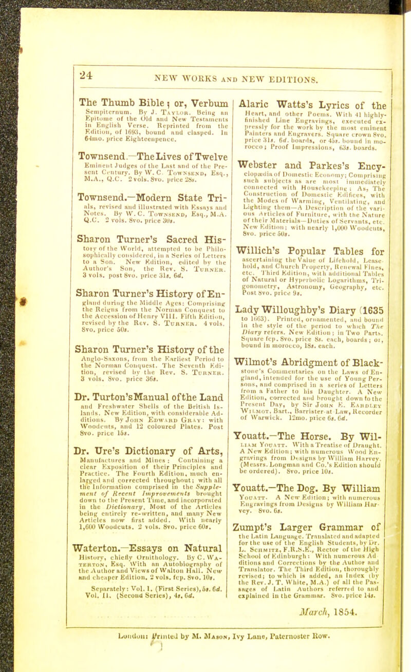 The Thumb Bible 5 or, Verbum SempilLTiiuin. By J. Tavluu. beiiii; fin Ejiitome of the Old niul New TeKUiineiits in Enijlish Verse. Reprinted from tlie Kditiun, of 169:i, bound find clasped. In 64mo. priee Eit;hteenpence. Townsend—The Lives of Twelve Eminent Judfjes ot the Last iitul of tlic Pre- sent Century. ByW. C. TowNsend, Esq., M.A., Q.C. Svols.Svo. price 28jf. Towsend-—Modern State Tri- als, revised and illustrated witli Kssiijs iind Notes. By W.C. Townsend, Esq., M.A. Q.C. 2 vols. Svo. price HUs. Sharon Turner's Sacred His- tory of the vvorid, iittempted to be Pliilo- sopliiciilly considered, in ii Series of Letters to a Son. New Kditioii, etiitrd l>v the Author's Son, the Uev. S. Turner. 3 vols, post Svo. price 31«. fid. Sharon Turner's History of En- ^rillIHl during tlie Middle Ayes: Comprisinij the Rcii;ns from the NorniHii Conquest to the Accession (»f Hciiry VHI. Fifth Editiitn, revised hy the Rev. S. TuiiNi:ii. 4 vols. Svo. price 50s. Sharon Turner's History of the An|,'lo-S?ixo[is, from tlie Earliest Period to the Norman Conquest. 'I'he Seventh Edi- tion, revised liy tlie Rev. S. Turner. a vols. Svo. price '66s. Dr- Turton's Manual of the Land and Fresliwfiter Shells of tlie British Is- lands. New Edition, with considerable Ad- ditions. By John Edward Gr vy: with Wnodcnts, and 12 coloured Plates. Post Svo. price 15j. Dr. lire's Dictionary of Arts, Manufactures and Mines : Containiny a clear Exposition of their Principles and Practice. The Fourth Edition, much en- larged and corrected throughout; with all the Information comprised in the Supple- ment of Recent Improvements brought down to the Present Time, and incorporated iu the Dictionary. Most of the Articles being entirely re-written, and many New Articles now first added. With nearly IjGOO Woodcuts. 2 vols. Svo. price GOs. Waterton.—Essays on Natural History, chicily Ornithology. byC.WA- TKHTON. Esq. With an Autobiogrft|)hy of the jVulhor and Views of Wnlton Hall. New and chcitpcr Edition. 2 vols. fcp. Svo. 10*. Separately: Vol. 1. (First Series),o5. 6rf. Vol. U. tSecoad Series), 4j. 6rf. Alaric Watts's Ljrrics of the Heart, and other Poems. With 41 liighly- fitii.sheri Line Engravitigs, executed ex- pressly for the work by the most eminent Painters and Engravers. Squnre crown 8vo. price 6rf. hoards, or 4os. bound in mo- rocco; Proof Impressions, boards. Webster and Parkes's Ency- clopjudiii of Domestic Ecuunmy; Comfirisinp such subjects hs :ire most immediately connected with Housekeepinj; ; As, The Construction of Domestic Edifices, with the Modes of Warming, Ventiliitini;, and Lighting them —A Description of the vari- ous /Articles of Furniture, with the Nature of their Materials—Duties of Servants, etc. New Edition; with nearly 1,000 Woodcuts, Svo. price 5Uff. Willich's Popular Tables for ascerLiining the Value of Lifeh.ild, Lease hold, and Church Property, Hcnewal Fines, etc. 'I hird Edition, with additional Tables of Natural or Hyperbolic Logarithms, Tri. gonometry, Astronomy, Geography, etc. Post Svo. price 9a. Lady Willoughby's Diary (1635 to iri03). Printed, ornamented, inul hound in the style of the period to which The /JiVtr^f relers. New Kdition; in Two Parts. Square fcp. Svo. price 8s. each, boards; or, hound in morocco, 18*. each. Wilmot's Abridgment of Black- stone's Coiiimeiitaries on the Laws of En- gland, intended for the use of Young Per- sons, and comprised in a series of Letters from a Father to his Daughter. A New Edition, corrected and brought down to the Present Day, by Sir John K. Eardley Wii RIOT, Bart.. Barrister at Law, Recorder of Warwick. 12mo. price 6a, Gd. Youatt.—The Horse. By Wil- Li.\M You VTT. With a Treatise of Draught. A New Edition; with numerous Wood En- gravings from Designs hy William Harvev. (Messrs. Longman and Co.'s Edition should be ordered). Svo. price lOa. Youatt.—The Dog. By William YouATT. A New Edition; with numerous Engravings from Uesigns by William Har- vey. Svo. 6a. Zumpt's Larger Grammar of the Latin Language. Trnnslated and adapted for the use of the Englisii Students, hy Dr. L. SciiMiTz, F.R.S.E., Rector of the High School of Edinburgh : With numerous Ad (iitionsaiid Correi-tions by the Author and Translator, The Third Edition, thoroughly revised; to which is added, an index ibv the Rev, .1. T. White, M.A.) of all the Pas- saiics of Latin Authors referred to and exjtlaiued in the Grummnr. Svo. price March, 1854. Luiiduiii J^rinlt'd by AI. jMasonj Ivy Lauo, Paternoster Uow. ' 1