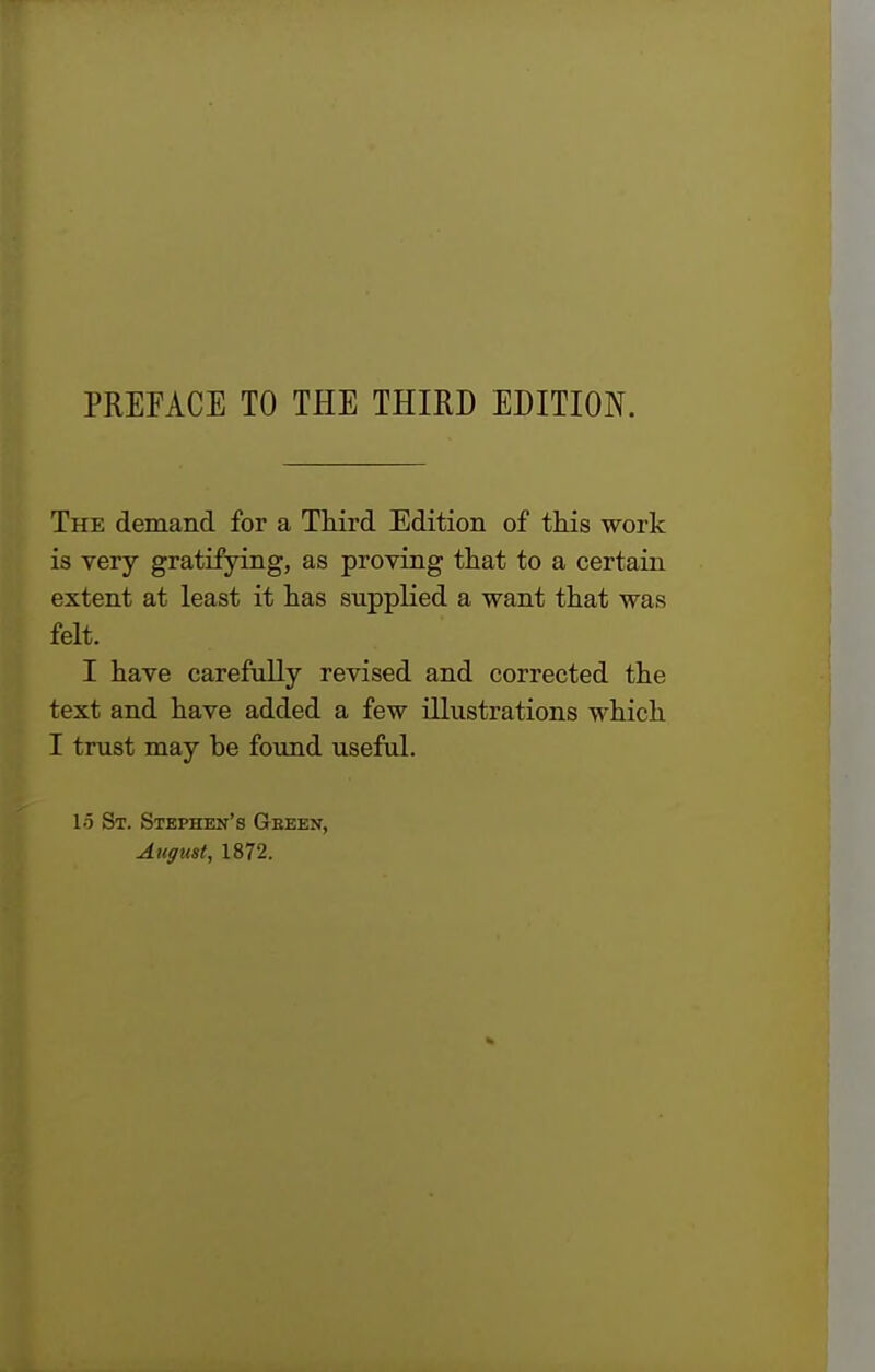 PREFACE TO THE THIRD EDITION. The demand for a Third Edition of this work is very gratifying, as proving that to a certain extent at least it has supplied a want that was felt. I have carefully revised and corrected the text and have added a few illustrations which I trust may be found useful. 15 St. Stephen's Gbeen, August, 1872.