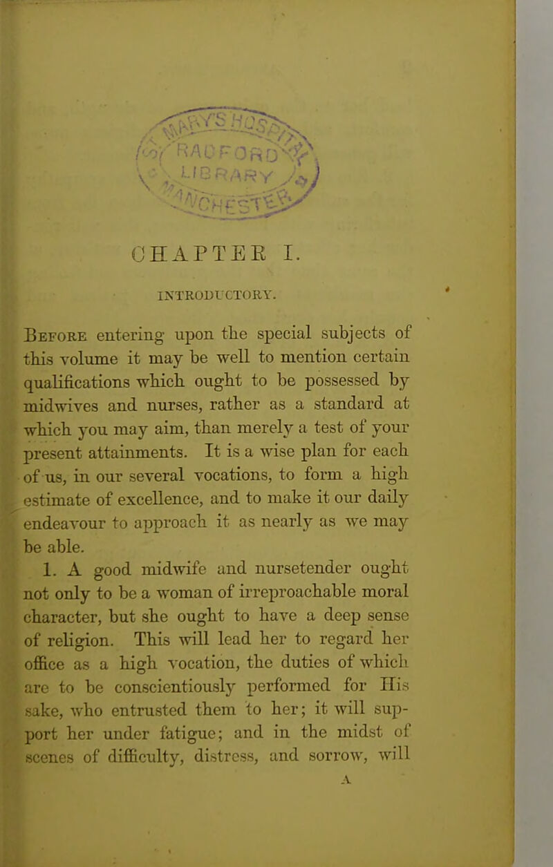 INTRODUCTORY. Before entering upon the special subjects of this volume it may be well to mention certain qualifications which ought to be possessed by midwives and nurses, rather as a standard at which you may aim, than merely a test of your present attainments. It is a wise plan for each of us, in our several vocations, to form a high estimate of excellence, and to make it our daily endeavour to approach it as nearly as Ave may be able. 1. A good midwife and nursetender ought not only to be a woman of irreproachable moral character, but she ought to have a deep sense ] of religion. This will lead her to regard her office as a high vocation, the duties of which are to be conscientiously performed for His sake, who entrusted them to her; it will sup- port her under fatigue; and in the midst of scenes of difficulty, distress, and sorrow, will