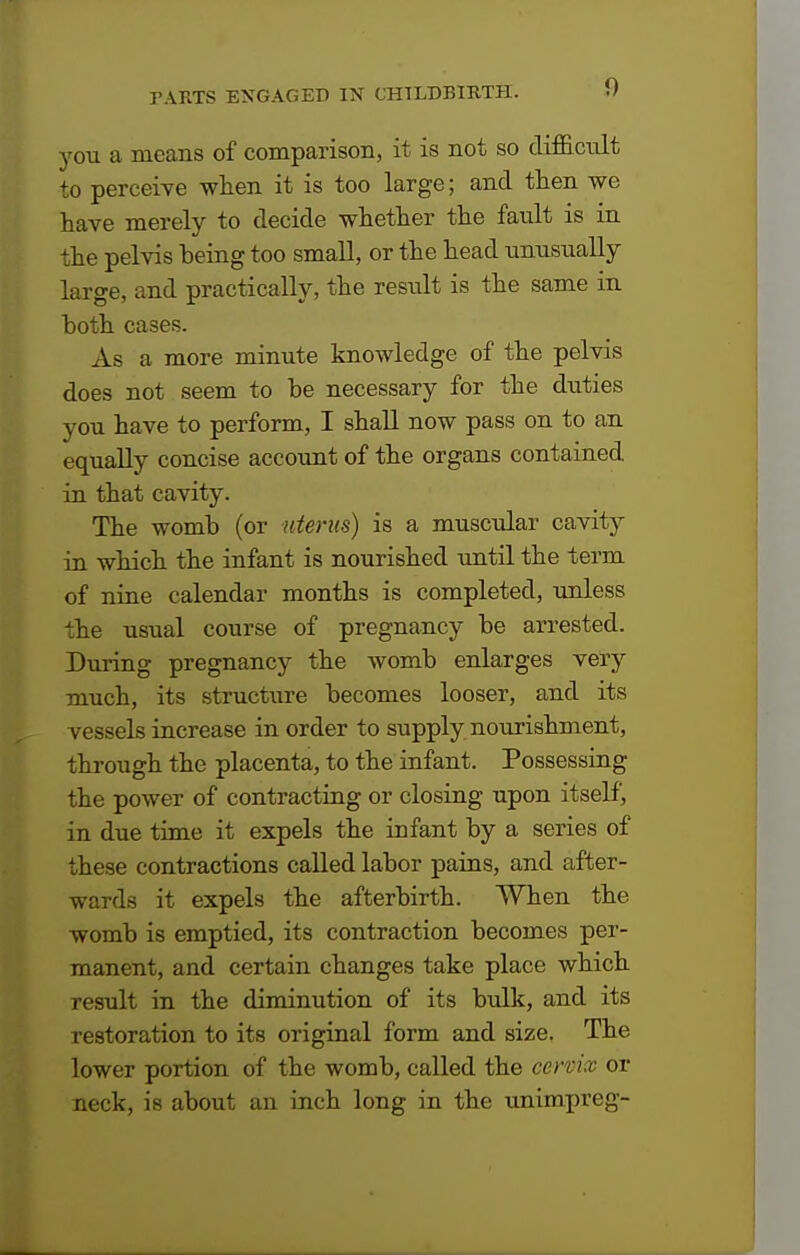 you a means of comparison, it is not so difficult to perceive when it is too large; and then we have merely to decide whether the fault is in the pelvis being too small, or the head unusually large, and practically, the result is the same in both cases. As a more minute knowledge of the pelvis does not seem to be necessary for the duties you have to perform, I shall now pass on to an equally concise account of the organs contained in that cavity. The womb (or uterus) is a muscular cavity in which the infant is nourished until the term of nine calendar months is completed, unless the usual course of pregnancy be arrested. During pregnancy the womb enlarges very much, its structure becomes looser, and its vessels increase in order to supply nourishment, through the placenta, to the infant. Possessing the power of contracting or closing upon itself, in due time it expels the infant by a series of these contractions called labor pains, and after- wards it expels the afterbirth. When the womb is emptied, its contraction becomes per- manent, and certain changes take place which result in the diminution of its bulk, and its restoration to its original form and size. The lower portion of the womb, called the cervix or neck, is about an inch long in the unimpreg-