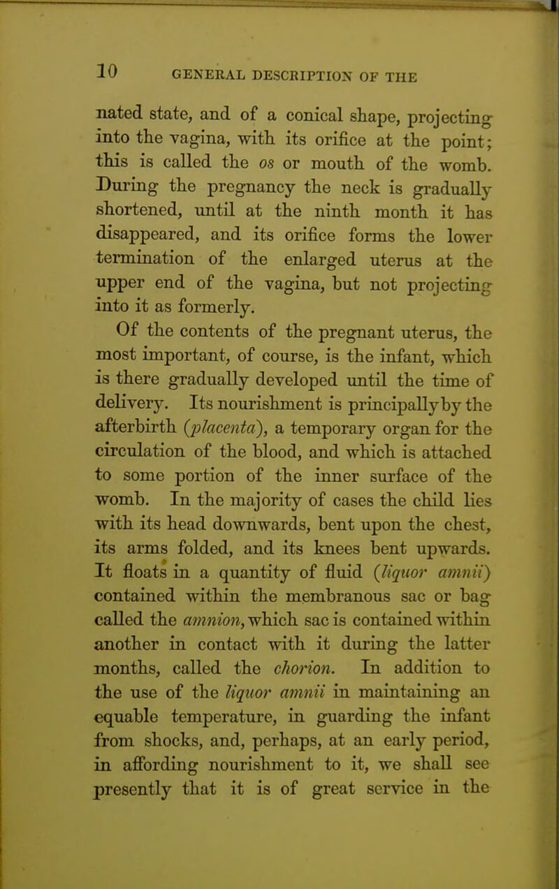 nated state, and of a conical shape, projecting into the vagina, with its orifice at the point; this is called the os or mouth of the womb. During the pregnancy the neck is gradually shortened, until at the ninth month it has disappeared, and its orifice forms the lower termination of the enlarged uterus at the upper end of the vagina, but not projecting into it as formerly. Of the contents of the pregnant uterus, the most important, of course, is the infant, which is there gradually developed until the time of delivery. Its nourishment is principally by the afterbirth (placenta), a temporary organ for the circulation of the blood, and which is attached to some portion of the inner surface of the womb. In the majority of cases the child lies with its head downwards, bent upon the chest, its arms folded, and its knees bent upwards. It floats in a quantity of fluid (liquor amnii) contained within the membranous sac or bag called the amnion, which sac is contained within another in contact with it during the latter months, called the chorion. In addition to the use of the liquor amnii in maintaining an equable temperature, in guarding the infant from shocks, and, perhaps, at an early period, in affording nourishment to it, we shall see presently that it is of great service in the