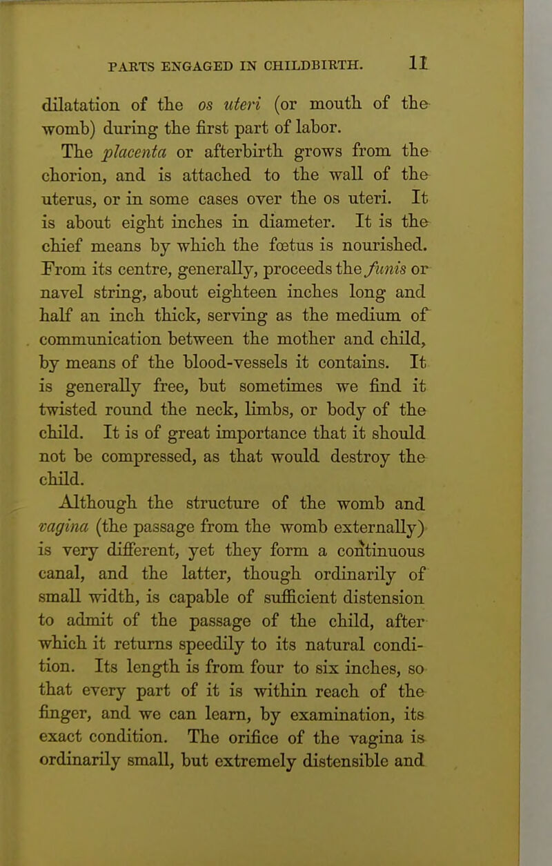 dilatation of the os uteri (or mouth of the womb) during the first part of labor. The placenta or afterbirth grows from the chorion, and is attached to the wall of the uterus, or in some cases over the os uteri. It is about eight inches in diameter. It is the chief means by which the foetus is nourished. Irom its centre, generally, proceeds the funis or navel string, about eighteen inches long and half an inch thick, serving as the medium of communication between the mother and child, by means of the blood-vessels it contains. It is generally free, but sometimes we find it twisted round the neck, limbs, or body of the child. It is of great importance that it should not be compressed, as that would destroy the child. Although the structure of the womb and vagina (the passage from the womb externally) is very different, yet they form a continuous canal, and the latter, though ordinarily of small width, is capable of sufficient distension to admit of the passage of the child, after which it returns speedily to its natural condi- tion. Its length is from four to six inches, so that every part of it is within reach of the finger, and we can learn, by examination, its exact condition. The orifice of the vagina is ordinarily small, but extremely distensible and