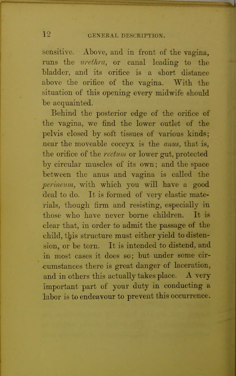 sensitive. Above, and in front of the vagina, runs the urethra, or canal leading to the Madder, and its orifice is a short distance above the orifice of the vagina. With the situation of this opening every midwife should be acquainted. Behind the posterior edge of the orifice of the vagina, we find the lower outlet of the pelvis closed by soft tissues of various kinds; near the moveable coccyx is the anus, that is, the orifice of the rectum or lower gut, protected by circular muscles of its own; and the space between the anus and vagina is called the perineum, with which you will have a good deal to do. It is formed of very elastic mate- rials, though firm and resisting, especially in those who have never borne children. It is clear that, in order to admit the passage of the child, this structure must either yield to disten- sion, or be torn. It is intended to distend, and in most cases it does so; but under some cir- -cumstances there is great danger of laceration, and in others this actually takes place. A very important part of your duty in conducting a labor is to endeavour to prevent this occurrence.