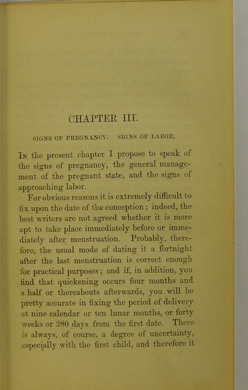 CHAPTEE III. SIGNS OF PREGNANCY. SIGNS OF LABOR. In the present chapter I propose to speak of the signs of pregnancy, the general manage- ment of the pregnant state, and the signs of approaching labor. For obvious reasons it is extremely difficult to fix upon the date of the conception; indeed, the best writers are not agreed whether it is more apt to take place immediately before or imme- diately after menstruation. Probably, there- fore, the usual mode of dating it a fortnight after the last menstruation is correct enough for practical purposes; and if, in addition, you find that quickening occurs four months and a half or thereabouts afterwards, you will be pretty accurate in fixing the period of delivery at nine calendar or ten lunar months, or forty weeks or 280 days from the first date. There is always, of course, a degree of uncertainty, especially with the first child, and therefore it