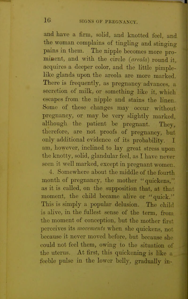 and have a firm, solid, and knotted feel, and the woman complains of tingling and stinging pains in them. The nipple becomes more pro- minent, and with the circle {areola) round it, acquires a deeper color, and the little pimple- like glands upon the areola are more marked. There is frequently, as pregnancy advances, a secretion of milk, or something like it, which escapes from the nipple and stains the linen. Some of these changes may occur without pregnancy, or may be very slightly marked, although the patient be pregnant. They, therefore, are not proofs of pregnancy, but. only additional evidence of its probability. I am, however, inclined to lay great stress upon the knotty, solid, glandular feel, as I have never seen it well marked, except in pregnant women. 4. Somewhere about the middle of the fourth month of pregnancy, the mother quickens, as it is called, on the supposition that, at tha' moment, the child became alive or quick. This is simply a popular delusion. The child is alive, in the fullest sense of the term, from the moment of conception, but the mother first perceives its movements when she quickens, not because it never moved before, but because she could not feel them, owing to the situation of the uterus. At first, this quickening is like a feeble pulse in the lower bell}-, gradually in-