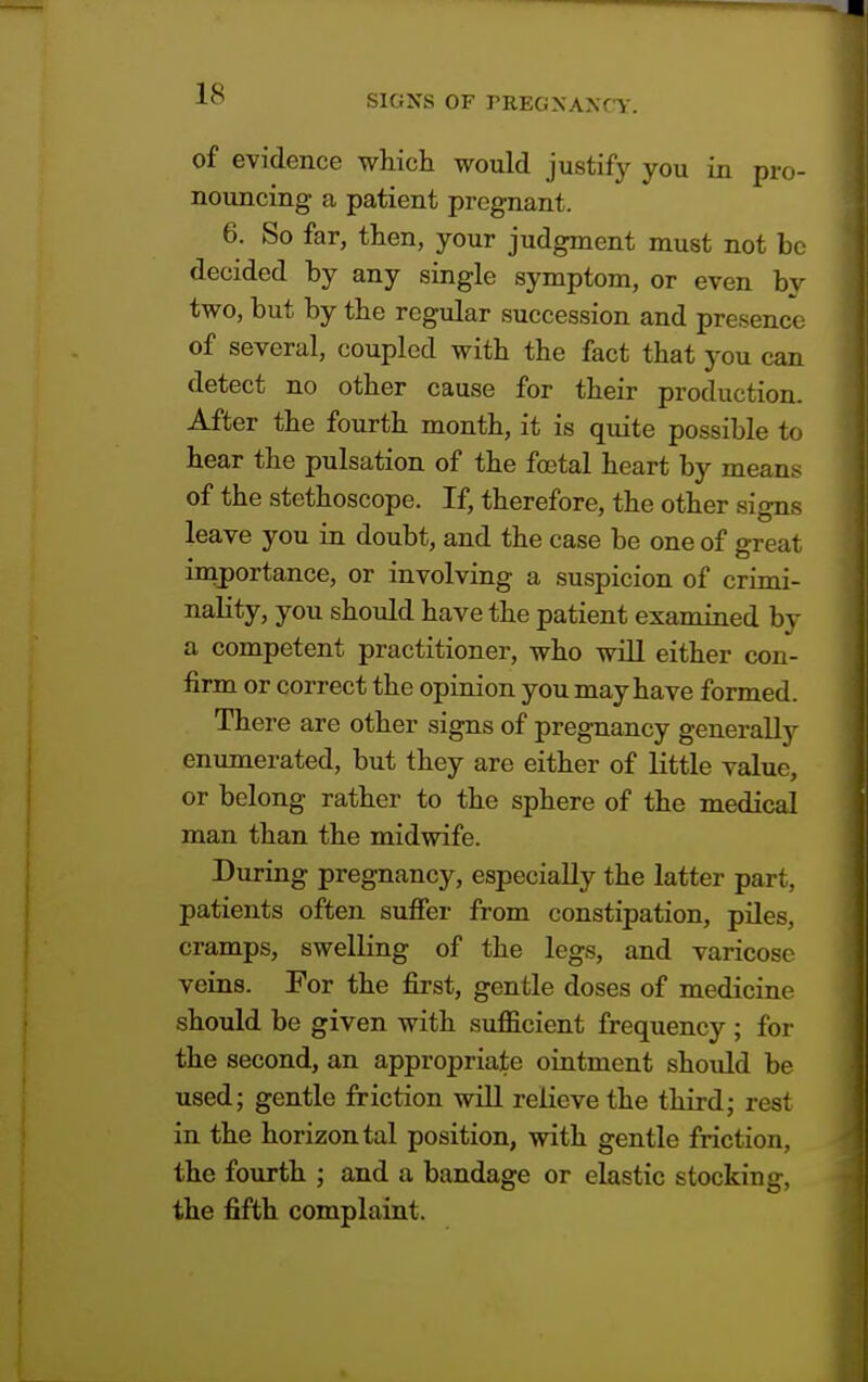 IS of evidence which would justify you in pro- nouncing a patient pregnant. 6. So far, then, your judgment must not be decided by any single symptom, or even by two, but by the regular succession and presence of several, coupled with the fact that you can detect no other cause for their production. After the fourth month, it is quite possible to hear the pulsation of the foetal heart by means of the stethoscope. If, therefore, the other signs leave you in doubt, and the case be one of great importance, or involving a suspicion of crimi- nality, you should have the patient examined by a competent practitioner, who will either con- firm or correct the opinion you may have formed. There are other signs of pregnancy generally enumerated, but they are either of little value, or belong rather to the sphere of the medical man than the midwife. During pregnancy, especially the latter part, patients often suffer from constipation, piles, cramps, swelling of the legs, and varicose veins. For the first, gentle doses of medicine should be given with sufficient frequency ; for the second, an appropriate ointment should be used; gentle friction will relieve the third; rest in the horizontal position, with gentle friction, the fourth ; and a bandage or elastic stocking, the fifth complaint.