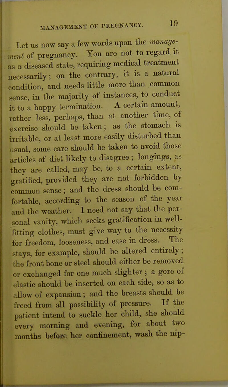 Let us now say a few words upon the manage- ment of pregnancy. You are not to regard it as a diseased state, requiring medical treatment necessarily; on the contrary, it is a natural condition, and needs little more than common sense, in the majority of instances, to conduct it to a happy termination. A certain amount, rather less, perhaps, than at another time, of exercise should he taken; as the stomach is irritable, or at least more easily disturbed than usual, some care should be taken to avoid those articles of diet likely to disagree ; longings, as they are called, may be, to a certain extent, gratified, provided they are not forbidden by common sense; and the dress should be com- fortable, according to the season of the year and the weather. I need not say that the per- sonal vanity, which seeks gratification in well- fitting clothes, must give way to the necessity for freedom, looseness, and ease in dress. The stays, for example, should be altered entirely; the front bone or steel should either be removed or exchanged for one much slighter ; a gore of elastic should be inserted on each side, so as to allow of expansion; and the breasts should be freed from all possibility of pressure. If the patient intend to suckle her child, she should every morning and evening, for about two months before her confinement, wash the nip-