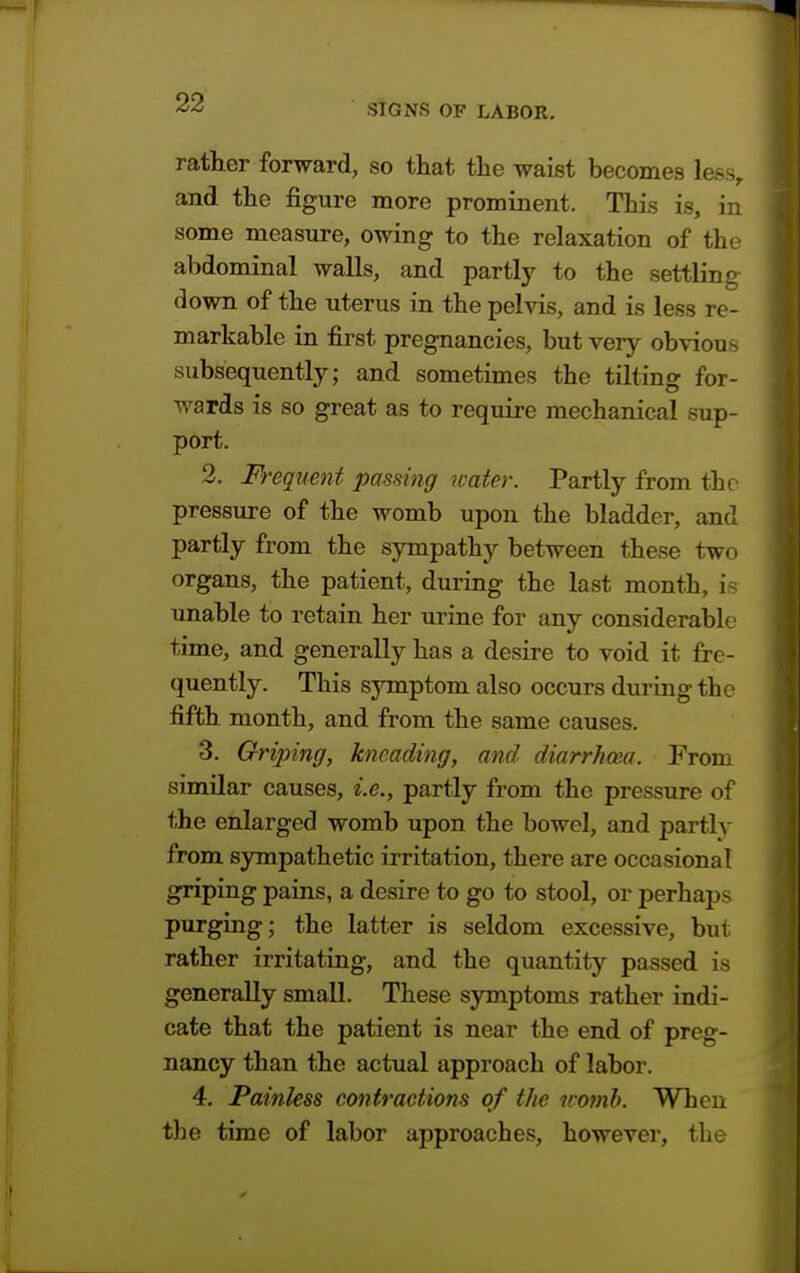 rather forward, so that the waist becomes less, and the figure more prominent. This is, in some measure, owing to the relaxation of the abdominal walls, and partly to the settling down of the uterus in the pelvis, and is less re- markable in first pregnancies, but very obvious subsequently; and sometimes the tilting for- wards is so great as to require mechanical sup- port. 2. Frequent passing water. Partly from the pressure of the womb upon the bladder, and partly from the sympathy between these two organs, the patient, during the last month, is unable to retain her urine for any considerable time, and generally has a desire to void it fre- quently. This symptom also occurs during the fifth month, and from the same causes. 3. Griping, kneading, and diarrhoea. From similar causes, i.e., partly from the pressure of the enlarged womb upon the bowel, and partlv from sympathetic irritation, there are occasional griping pains, a desire to go to stool, or perhaps purging; the latter is seldom excessive, but rather irritating, and the quantity passed is generally small. These symptoms rather indi- cate that the patient is near the end of preg- nancy than the actual approach of labor. 4. Painless contractions of the womb. When the time of labor approaches, however, the