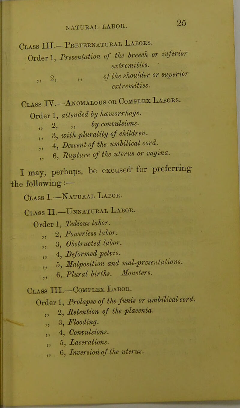 Class III—Preternatural Labors. Order 1, Presentation of the breeeh or inferior extremities. o of the shoulder or superior >>  J ... extremities. Glass IV.—Anomalous or Complex Labors. Order 1, attended by hemorrhage. 2; )} by convulsions. 3, with plurality of children. 4, Descent of the umbilical cord. 6, Rupture of the uterus or vagina. I may, perhaps, be excused- for preferring the following:— Class I.—Natural Labor. Class II—Unnatural Labor. Order 1, Tedious labor. 2, Powerless labor. ,, 3, Obstructed labor. „ 4, Deformed pelvis. 5, Malposition and mal-prcsentations. 6, Plural births. Monsters. Class III.—Complex Labor. Order 1, Prolapse of the funis or umbilical cord. 2, Retention of the placenta. ,, 3, Flooding. ,, 4, Convulsions. 5, Lacerations. „ G, Inversion of the uterus.