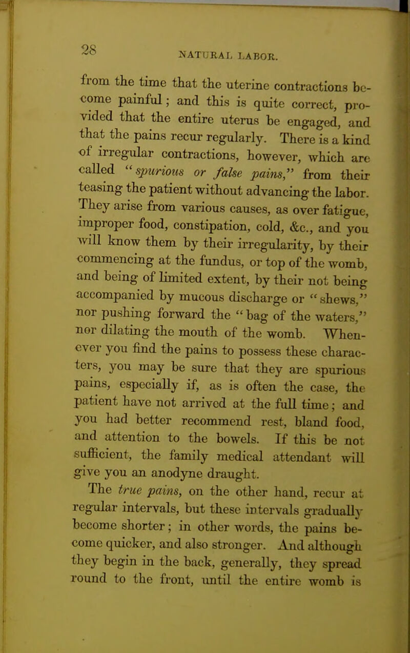 NATURAL LABOR. from the time that the uterine contractions be- come painful; and this is quite correct, pro- vided that the entire uterus be engaged, and that the pains recur regularly. There is a kind of irregular contractions, however, which are caUed spurious or false pains, from their teasing the patient without advancing the labor. They arise from various causes, as over fatigue, improper food, constipation, cold, &c, and you will know them by their irregularity, by their commencing at the fundus, or top of the womb, and being of limited extent, by their not being accompanied by mucous discharge or shews, nor pushing forward the  bag of the waters, nor dilating the mouth of the womb. When- ever you find the pains to possess these charac- ters, you may be sure that they are spurious pains, especially if, as is often the case, the patient have not arrived at the full time; and you had better recommend rest, bland food, and attention to the bowels. If this be not sufficient, the family medical attendant will give you an anodyne draught. The true pains, on the other hand, recur at regular intervals, but these intervals gradually become shorter; in other words, the pains be- come quicker, and also stronger. And although they begin in the back, generally, they spread round to the front, until the entire womb is